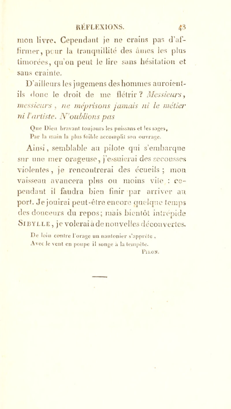 mon livre. Cependant je ne crains pas d'af- firmer, peur la tranquillité des âmes les pins timorées, qu'on peut le lire sans hésitation et sans crainte. D'ailleurs les juge mens des hommes auroienf- ils donc le droit de me flétrir? Messieurs, messieurs , ne méprisons jamais ni le métier ni /'artiste. N’oublions pas Que Dieu bravant toujours les puissans et les sages, Par la main la plus foible accomplit son ouvrage. Ainsi, semblable au pilote qui s'embarque sur une mer orageuse, j’essuierai des secousses violentes , je rencontrerai des écueils ; mou vaisseau avancera pins ou moins vite : ce- pendant il faudra bien finir par arriver au port. Je jouirai peut-être encore quelque temps des douceurs du repos; mais bientôt intrépide Sibylle , je volerai à de nouvelles découvertes. De loin contre l’orage un nautonier s’apprête , Avec le vent en poupe il songe a la tempête. Pi no N.