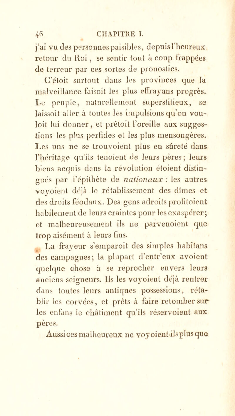 j’ai vu des personnes paisibles, depuis l’heureux retour du Roi, se sentir tout à coup frappées de terreur par ces sortes de pronostics. C'éloit surtout dans les provinces que la malveillance faboit les plus efïrayans progrès. Le peuple, naturellement superstitieux, se laissoit aller à toutes les impulsions qu’on vou- loit lui donner, et prêtoit l’oreille aux sugges- tions les plus perfides et les plus mensongères. Les uns ne se trouvoienl plus en sûreté dans l’héritage qu'ils tenoieut rie leurs pères; leurs biens acquis dans la révolution étoient distin- gués par l’épithète de nationaux : les autres voyoient déjà le rétablissement des dîmes et des droits féodaux. Des gens adroits profitoient habilement de leurs craintes pour les exaspérer; et malheureusement ils ne parvenoient que trop aisément à leurs fins. La frayeur s’etnparoit des simples habifans des campagnes; la plupart d’entr’eux avoient quelque chose à se reprocher envers leurs anciens seigneurs. Ils les voyoient déjà rentrer dans toutes leurs antiques possessions, réta- blir les corvées, et prêts à faire retomber sur les enfàns ie châtiment qu’ils réservoient aux pères. Aussi ces malheureux ne voyoient-ilsplusque