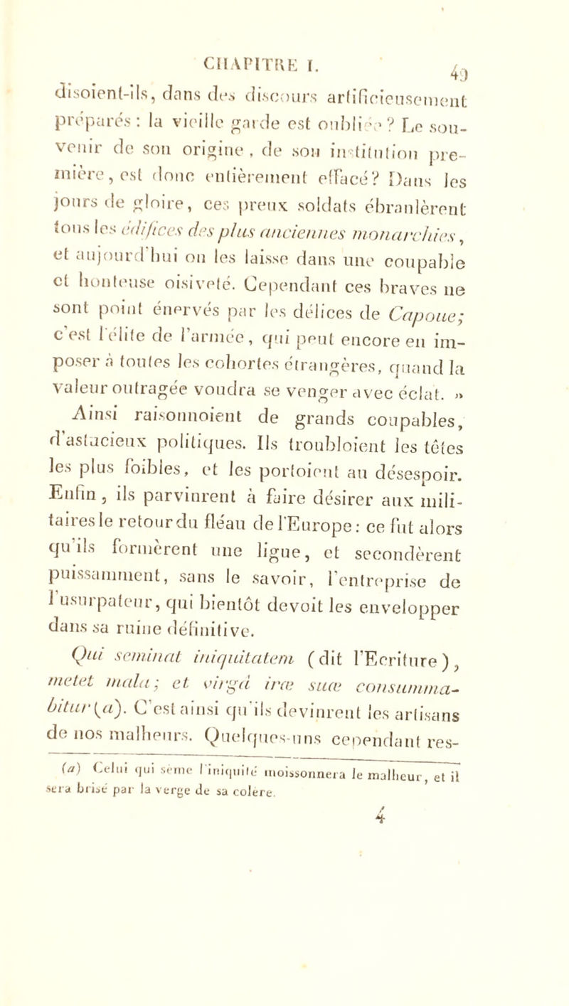 disoient-ils, dans des discours artificieusement préparés: la vieille garde est oubliée? Le sou- venir de son origine, de son institution pre- mière, est donc entièrement effacé? Dans les jours île gloire, ces preux soldats ébranlèrent ions les édifices des plus anciennes monarchies, et aujourd hui ou les laisse dans une coupable et honteuse oisiveté. Cependant ces braves ne sont point énervés par les délices de Capoue; c’est l'élite de l’armée, qui peut encore en im- poser à toutes les cohortes étrangères, quand la valeur outragée voudra se venger avec éclat. » Ainsi raisonnoient de grands coupables, d astucieux politiques. Us troubloient lestâtes les plus loibies, et les porfoient au désespoir. Lutin , ils parvinrent a faire désirer aux mili- taires le retour du fléau de l’Europe : ce fut alors qu'ils formèrent une ligue, et secondèrent puissamment, sans le savoir, l’entreprise de 1 usurpateur, qui bientôt de voit les envelopper dans sa ruine définitive. Qui semblât iniquitcitem (dit l’Ecriture), metet malu; et virgd ira; suce consumai ci- bitui\a). C’est ainsi qu'ils devinrent les artisans de nos malheurs. Quelques-uns cependant res- {a) Celui qui sème l'iniquité moissonnera Je malheur, et il sera brisé par la verge de sa colere. /