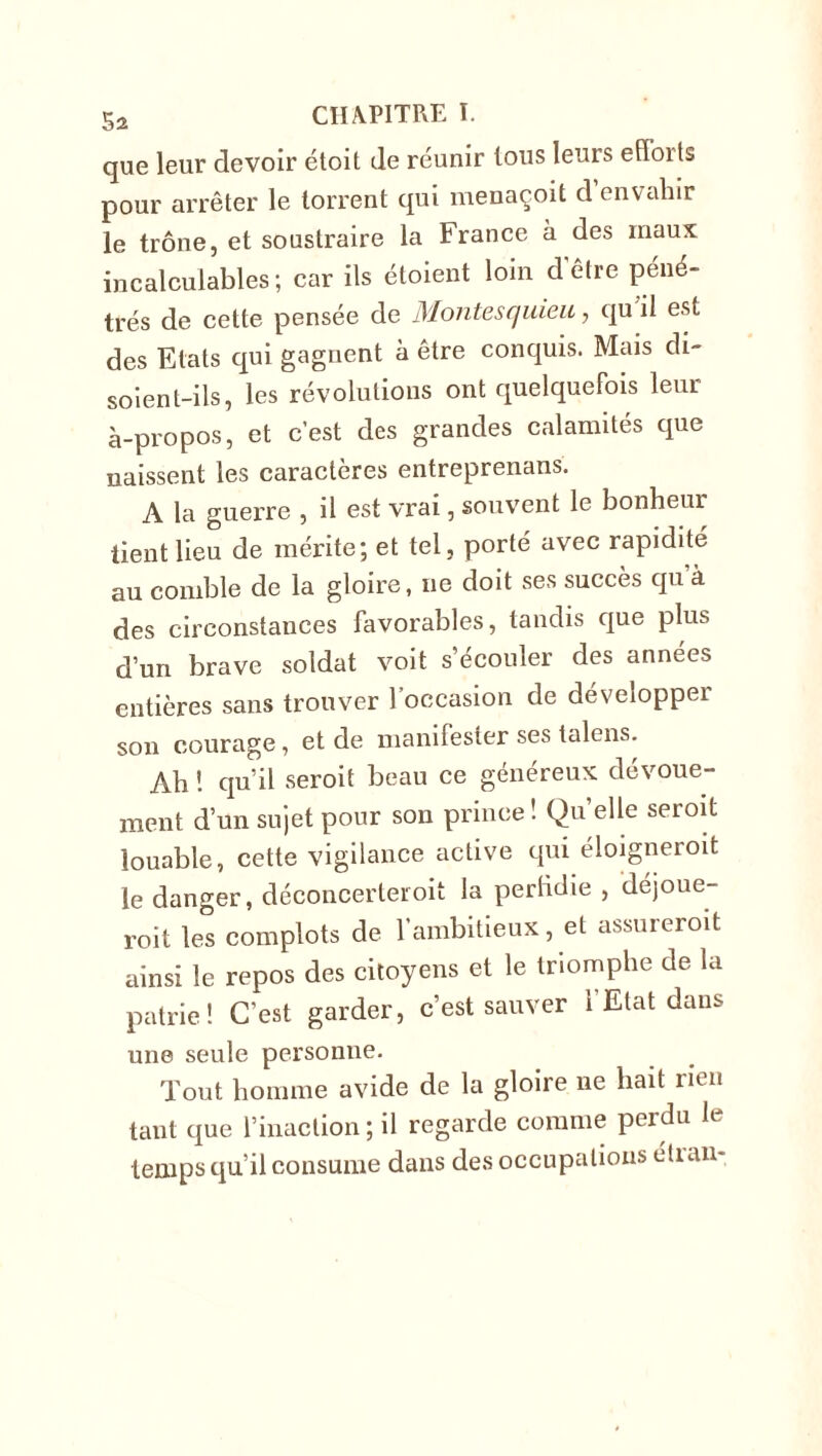 que leur devoir étoit de réunir Ions leurs efïorts pour arrêter le torrent qui menaçoit d envahir le trône, et soustraire la France à des maux incalculables ; car ils étoient loin d être péné- trés de cette pensée de Montesquieu, qu il est des Etats qui gagnent à être conquis. Mais di- soient-ils, les révolutions ont quelquefois leur à-propos, et c’est des grandes calamités que naissent les caractères entreprenans. A la guerre , il est vrai, souvent le bonheur tient lieu de mérite; et tel, porté avec rapidité au comble de la gloire, ne doit ses succès qu à des circonstances favorables, tandis que plus d’un brave soldat voit s’écouler des années entières sans trouver l’occasion de développer son courage, et de manifester ses talons. Ah 1 qu’il seroit beau ce généreux dévoue- ment d’un sujet pour son prince! Quelle seroit louable, cette vigilance active qui éloigneroit le danger, déconcerter oit la perfidie , déjoue- roit les complots de l'ambitieux, et assureroit ainsi le repos des citoyens et le triomphe de la patrie! C’est garder, c’est sauver l’Etat dans une seule personne. Tout homme avide de la gloire ne liait rien tant que l’inaction; il regarde comme peidu h temps qu’il consume dans des occupations étran-