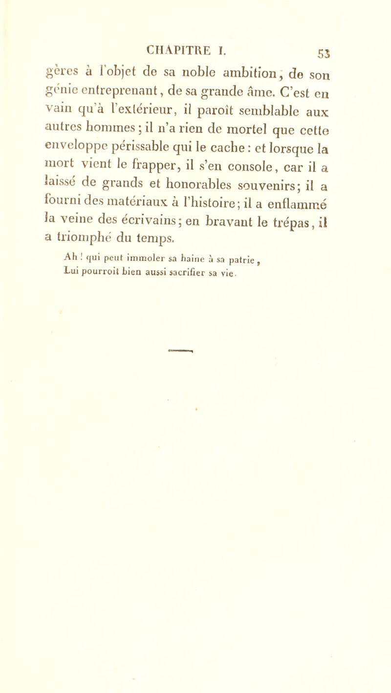 gères à l’objet de sa noble ambition, de son génie entreprenant, de sa grande âme. C’est en vain qu’à l'extérieur, il paroît semblable aux autres hommes ; il n’a rien de mortel que cette enveloppe périssable qui le cache : et lorsque la mort vient le frapper, il s’en console, car il a laissé de grands et honorables souvenirs; il a fourni des matériaux à l’histoire; il a enflammé la veine des écrivains; en bravant le trépas, il a triomphé du temps. Ah ! qui peut immoler sa haine à sa patrie , Lui pourroit bien aussi sacrifier sa vie