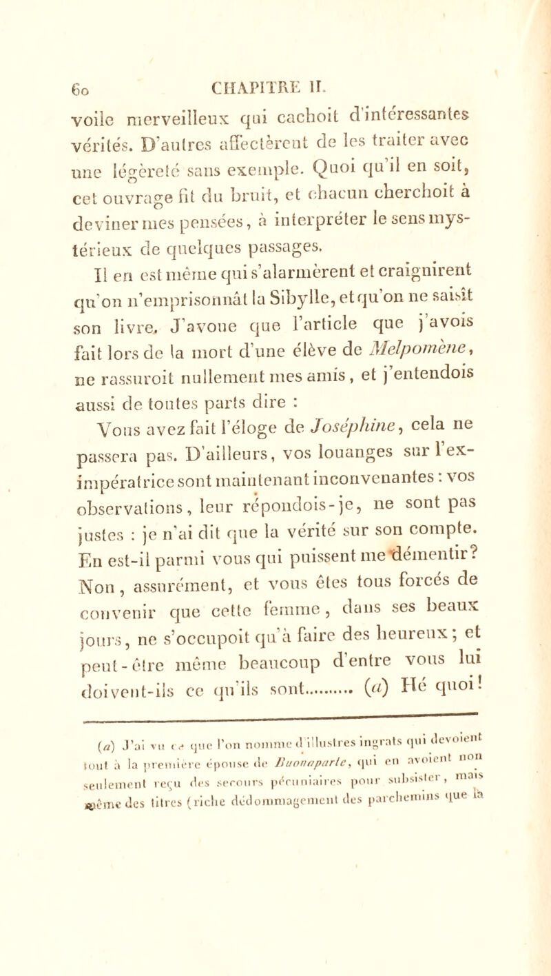 voiie merveilleux qui cachoit d intéressantes vérités. D’autres affectèrent de les traiter avec une légèreté sans exemple. Quoi qu il en soit, cet ouvrage lit du bruit, et chacun cheichoit à deviner nies pensées, à interpréter le sens mys- térieux de quelques passages. Il en est même qui s’alarmèrent et craignirent qu'on n’emprisonnât la Sibylle, etqu on ne saisit son livre. J’avoue que l’article que j avois fait lors de la mort d’une élève de Melpomene, ne rassuroit nullement mes amis, et j entendois aussi de toutes parts dire : Vous avez fait l’éloge de Joséphine, cela ne passera pas. D ailleurs, vos louanges sur 1 ex- impératricesont maintenant inconvenantes : vos observations, leur répondois-je, ne sont pas justes : je n'ai dit que la vérité sur son compte. En est-il parmi vous qui puissent metlémentir? Non , assurément, et vous êtes tous forcés de convenir que cette femme, dans ses beaux jours, ne s’occupoit qu a faire des heureux, et peut-être même beaucoup d’entre vous lui doivent-ils ce qu ils sont (tt) cluo** (a) J’ai vu <v que l’on nomme d illustres ingrats qui ilevoient tout à la première épouse de Buonapurtc, qui ou nvoient n seulement reçu «1rs secours pécuniaires pour subsister, mais même des titres (riche dédommagement des parchemins llue in