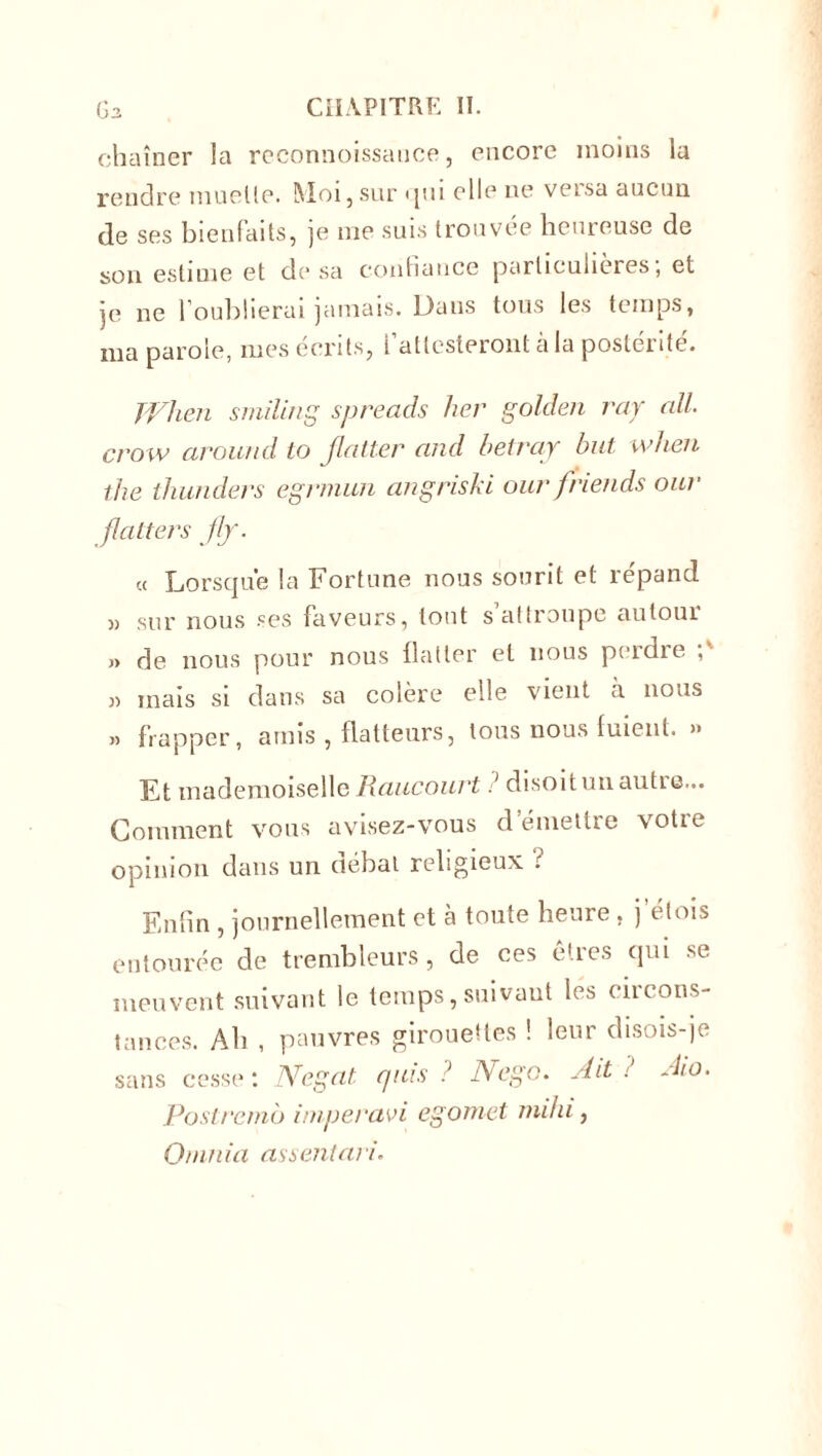 chaîner la rcconnoissauce, encore moins la rendre muette. Moi,sur qui elle ne versa aucun de ses bienfaits, je me suis trouvée heureuse de son estime et de sa confiance particulières, et je ne l'oublierai jamais. Dans tous les temps, ma parole, mes écrits, l’attesteront à la postérité. TVhen smiling spreads lier golden ray ail. crow around to flatter and betraj but wfien the thunders egrmun angriski our friends our flatters flj. a Lorsque la Fortune nous sourit et répand » sur nous ses faveurs, tout s’attroupe autour » de nous pour nous flatter et nous perdre » mais si dans sa colère elle vient à nous » frapper, amis , flatteurs, tous nous fuient. » Et mademoiselle Raucourt? disoit un autie... Gomment vous avisez-vous d’émettre votre opinion dans un débat religieux : Enfin , journellement et à toute heure , j dois entourée de trembleurs, de ces êtres qui se meuvent suivant le temps, suivant les circons- tances. Ab , pauvres girouettes ! leur disois-je sans cesse : Negat quis ? Nego. Ait ? Ato. Poslrernb imperavi egomet milii, O/nnia assentari.