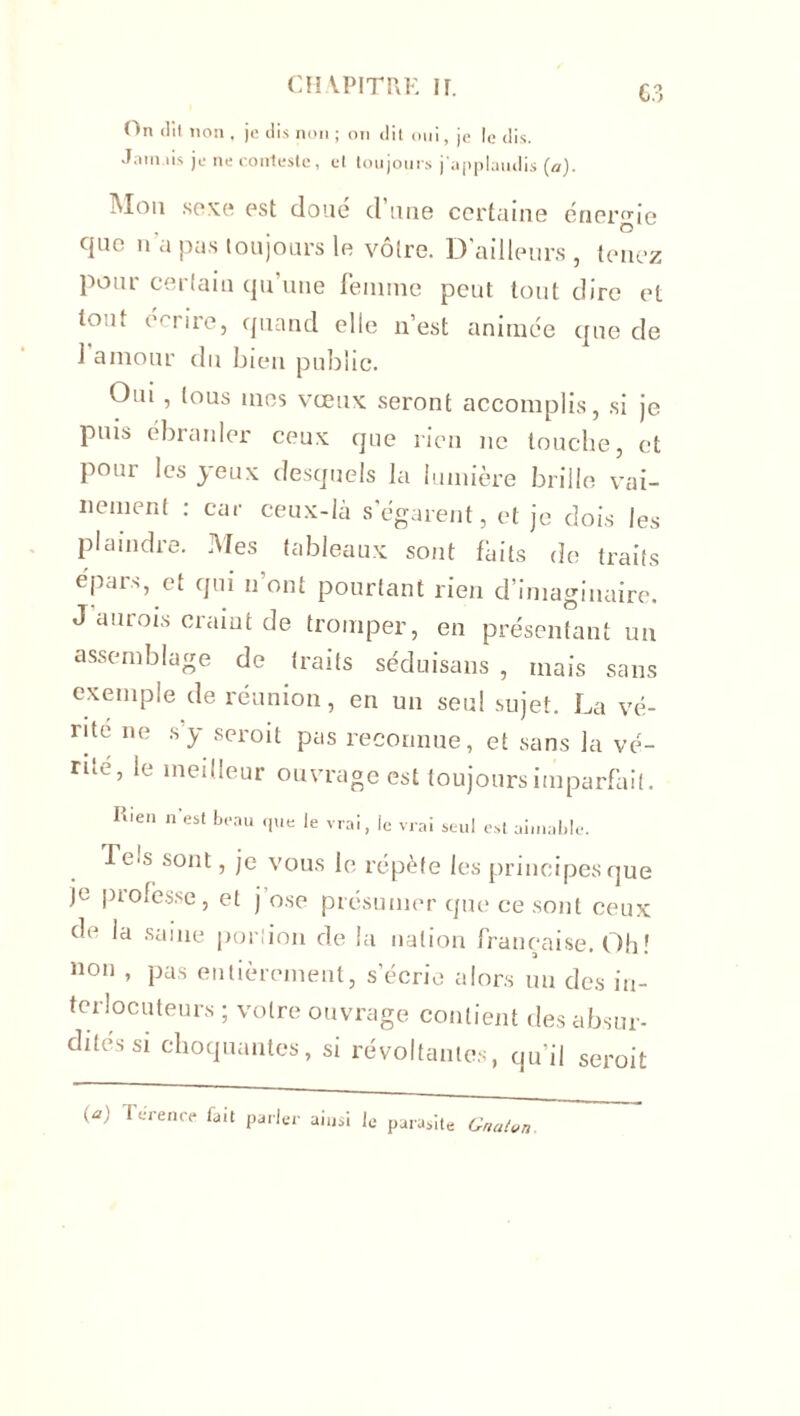 On dit non , je ilis non ; on dit oui, je le dis. Jaunis je ne conteste, ut toujours j'applaudis (a). Mon sexe est doué d'une certaine énergie que n’a pas toujours le vôtre. D’ailleurs, tenez pour cerlaiu qu’une femme peut tout dire et tout e t ire, quand elle n’est animée que de J amour du bien public. Oui , tous mes vœux seront accomplis, si je puis ébranler ceux que rien ne touche, et pour les yeux desquels la lumière brille vai- nement : car ceux-là s’égarent, et je dois les plaindre. Mes tableaux sont faits de traits epars, et qui n’ont pourtant rien d’imaginaire. J aurois craint de tromper, en présentant un assemblage de traits séduisons , mais sans exemple de réunion, en un seul sujet. La vé- rité ne s’y seroit pas reconnue, et sans la ve- nté, le meilleur ouvrage est toujours imparfait. Rien n'est beau que le vrai, le vrai seul est aimable. I e*s sont, je vous le répète les principes que je piofes.se, et j ose présumer que ce sont ceux de la saine portion de la nation française. Oh! non * pas entièrement, s’écrie alors un des in- terlocuteurs ; votre ouvrage contient des absur- dités si choquantes, si révoltantes, qu’il seroit i*) furence fait parler ainsi Je parasite Gnaton