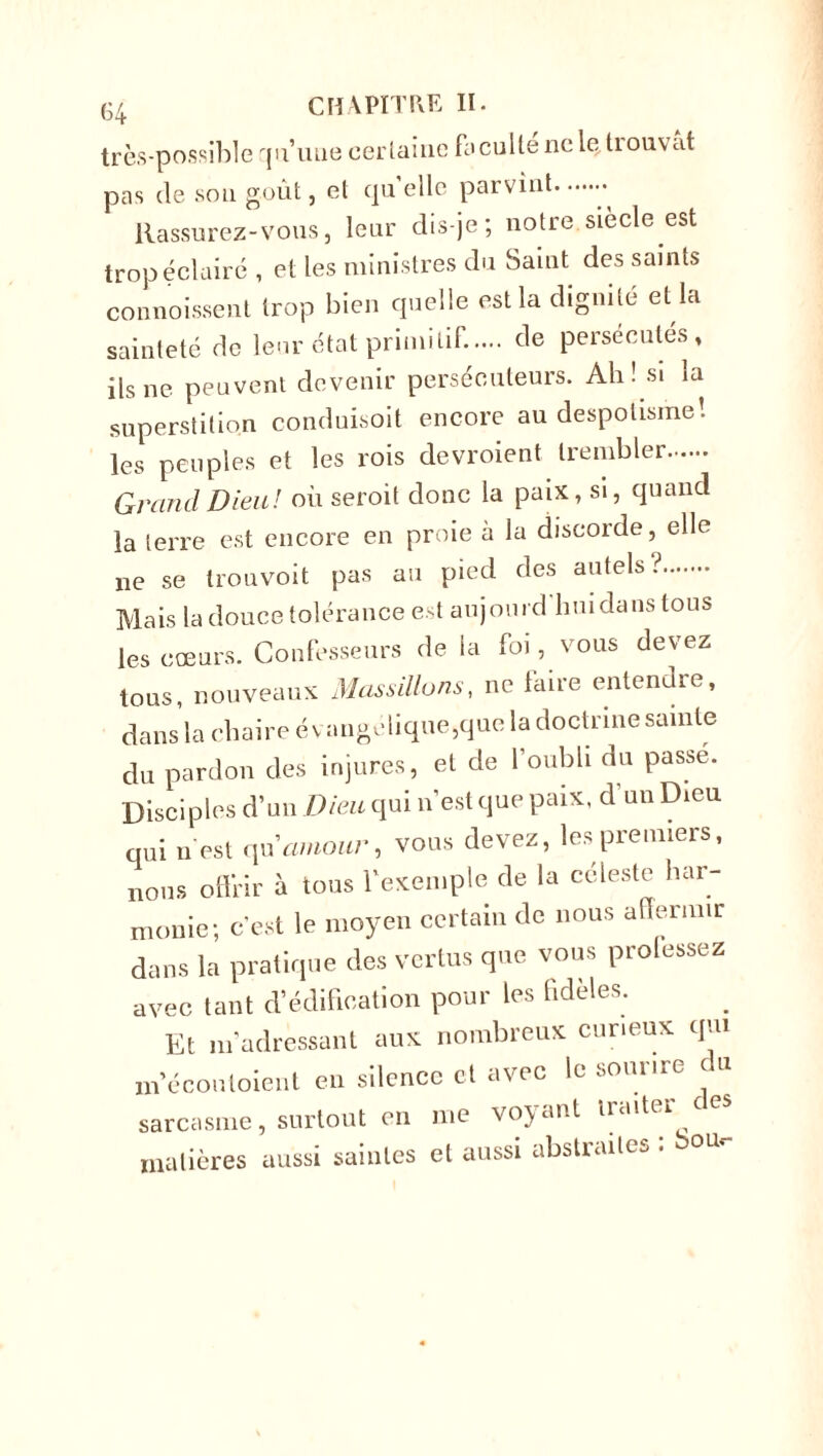 très-possible qu’une certaine facullenclçtiouvat pas de sou goût, et quelle parvint » Rassurez-vous, leur dis-je; notre.siècle est trop éclairé , et les ministres du Saint des saints commissent trop bien quelle est la dignité et la sainteté de leur état primitif..... de persécutes, ils ne peuvent devenir persécuteurs. Ah! si la superstition conduisoit encore au despotisme! les peuples et les rois devroient trembler Grand Dieu! où seroit donc la paix, si, quand la terre est encore en proie à la discorde, elle ne se trouvoit pas au pied des autels? Mais la douce tolérance est aujourd'hui dans tous les cœurs. Confesseurs de la foi, vous devez tous, nouveaux Massillons, ne faire entendre, dansla chaire évangélique, que la doctrine sainte du pardon des injures, et de l'oubli du passe. Disciples d’un Dieu qui n’est que paix, d’un Dieu qui n est qu'amour, vous devez, les premiers, nous offrir à tous l’exemple de la céleste har- monie; c’est le moyen certain de nous affermir dans la pratique des vertus que vous prolessez avec tant d’édification pour les hdeles. Et m’adressant aux nombreux curieux qui m’écouloicnl en silence et avec le sourire du sarcasme, surtout en me voyant traiter ces matières aussi saintes et aussi abstraites .