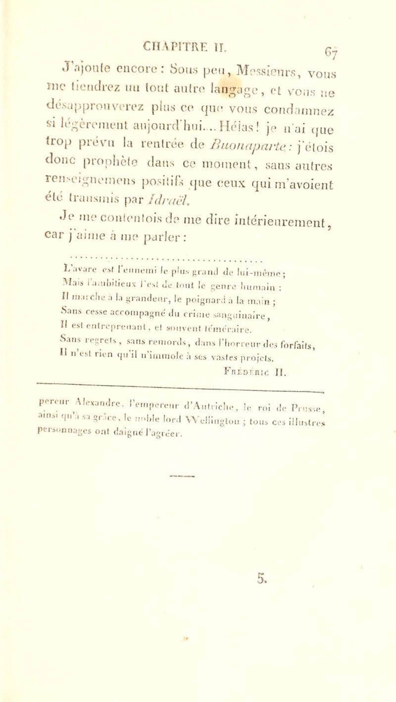 J’njoute encore: Sous peu, Messieurs, vous ïnc tiendrez un tout autre langage, et vous ne désapprouverez plus ce que vous condamnez si légèrement aujourd'hui.... Hélas! je n ai que tiop prévu la rentrée de Buonaparte,: j étois dont; prophète dans ce moment, sans autres remoignemens positifs que ceux qui m’avoient été transmis par Idraèl. de me confentois de me dire intérieurement, car j aime à me parler: L’avare est l'ennemi le plus grand de lui-même; Mais I ambitieux l’est de tout le genre humain ; Il maiclie a la grandeur, le poignard à la main ; Sans cesse accompagné du crime sanguinaire, Il est entreprenant, et souvent téméraire. Sans regrets , sans remords, dans l’horreur des forfaits, Il n est rien qu’il n’immole à ses vastes projets. FnÉDÉnic II. pereur Alexandre, l’empereur d’Autriche, le roi de Prusse, .-uns, qu’a sa grâce, le noble lord Wellington ; tous ces illustres personnages ont daigné t’agréer.