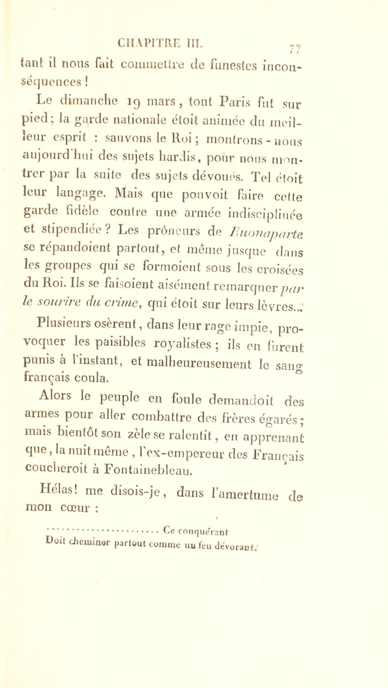 tant il nous fait commettre de funestes incon- séquences ! Le dimanche 19 mars, tout Paris fut sur pied; la garde nationale éloit animée du meil- leur esprit : sauvons le Roi ; montrons - nous aujourd hui des sujets hardis, pour nous mon- trer par la suite des sujets dévoués. Tel éloit leur langage. Mais que pouvoit faire cette garde fidèle contre une armée indisciplinée et stipendiée ? Les prôneurs de Buonaparte. se répandoient partout, et même jusque dans les groupes qui se formoient sous les croisées du Roi. Us se faisoient aisément remarquer par le sourire du crime, qui étoit sur leurs lèvres... Plusieurs osèrent, dans leur rage impie, pro- voquer les paisibles royalistes ; ils en furent punis à l instant, et malheureusement le san°- français coula. Alors le peuple en foule demandoit des armes pour aller combattre des frères égarés ; mais bientôt son zèle se ralentit, en apprenant que, la nuit même , f ex-empereur des Français coucheroit à Fontainebleau. Hélas! me disois-je, dans l’amertume de mon cœur : Ce conque'rant Doit cheminer partout comme uu feu dévorant: