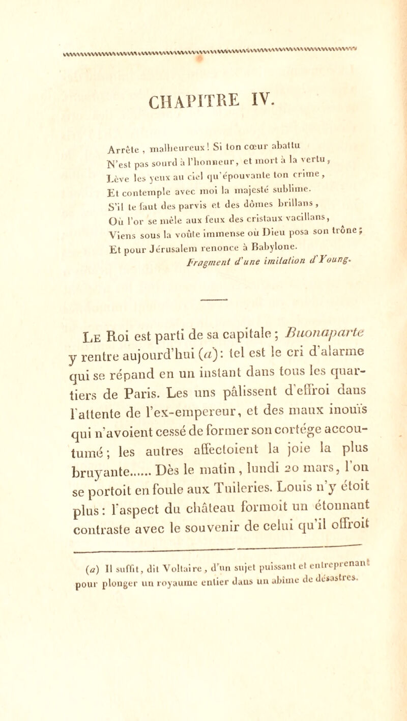 VWWVVWWWVV WVVVN VVWWWVV WWW VWV' tvxvwwvwvwwvvmwvwv wvwwwvwv^ CHAPITRE IV. Arrête , malheureux! Si ton cœur abattu N’est pas sourd à l’honneur, et mort à la vertu , Lève les yeux au ciel qu’épouvante ton crime , Kt contemple avec moi la majesté sublime. S’il te faut des parvis et des dômes brillans, Où l’or se mêle aux feux des cristaux vacillans, Viens sous la voûte immense ou Dieu posa son trône; Et pour Jérusalem renonce à Babylone. Fragment dune imitation d I oung. Le Roi est parti de sa capitale ; Buonaparte y rentre aujourd hui (citel est le cri d alarme cjui se répand en un instant dans tous les quai- tiers de Paris. Les uns pâlissent d’effroi dans l'altente de l’ex-empereur, et des maux inouïs qui n’avoient cessé de former son cortège accou- tumé ; les autres affectoient la joie la plus bruyante Des le matin ^ lundi -?o nms5 1 on se portoit en foule aux d uileries. Louis n y étoit plus : l’aspect du château formoit un étonnant contraste avec le souvenir de celui qu’il olfroit (a) 11 suffit, dit Voltaire , d’un sujet puissant et entreprenant pour plonger un royaume entier daus un abîme de désastres