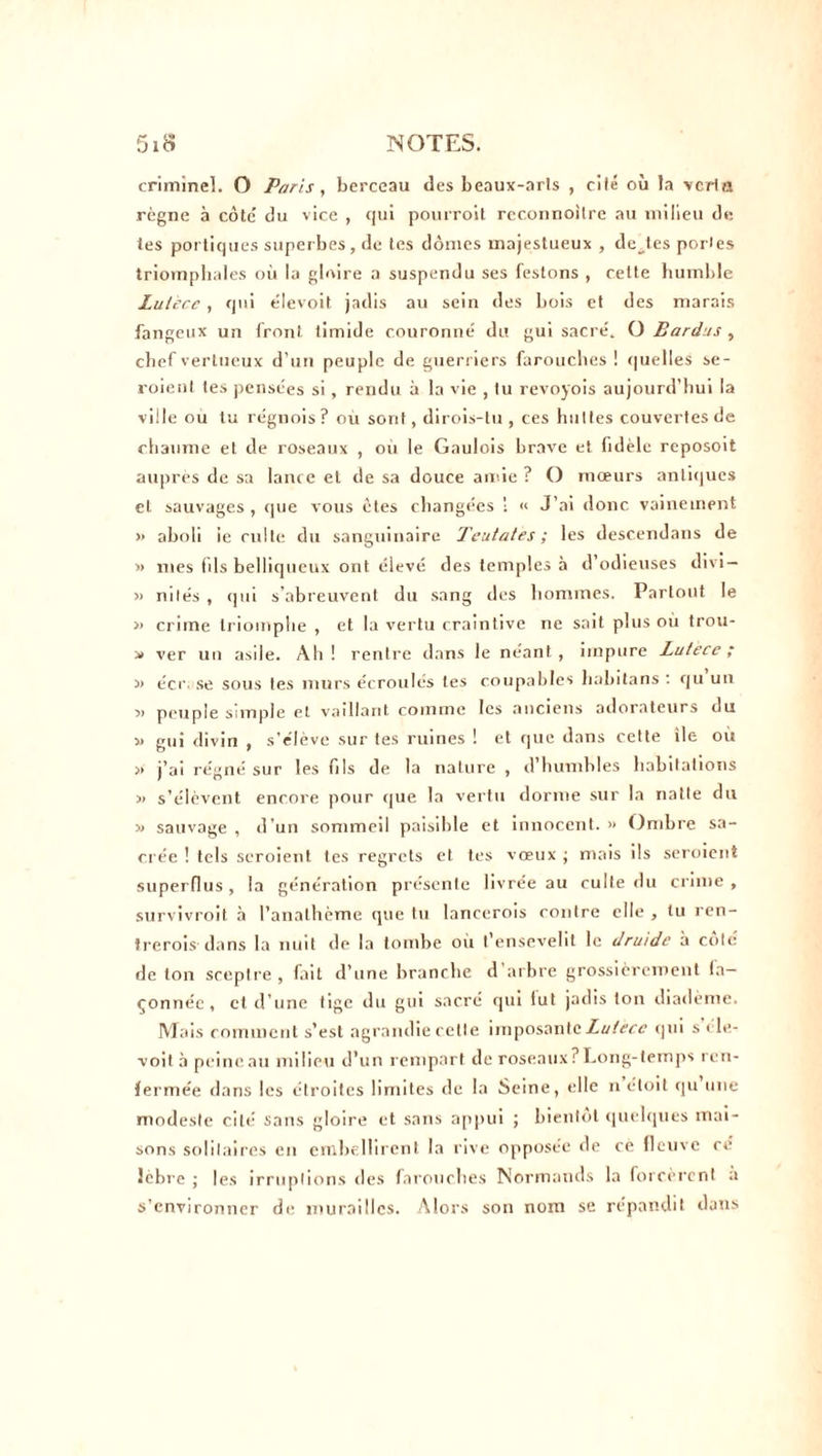 criminel. O Paris, berceau des beaux-arls , ciié où la vcrta règne à côte’ du vice , qui pourroit reconnoilre au milieu de les portiques superbes, de tes dômes majestueux , dettes portes triomphales où la gloire a suspendu ses festons , cette humble Lutecc, qui élevoit jadis au sein des bois et des marais fangeux un front timide couronné du gui sacré. O Bardas , chef vertueux d’un peuple de guerriers farouches ! quelles se- roient tes pensées si, rendu à la vie , tu revoyois aujourd’hui la ville ou tu régnois? ou sont, dirois-tu , ces huttes couvertes de chaume et de roseaux , où le Gaulois brave et fidèle reposoit auprès de sa lance et de sa douce amie ? O mœurs antiques et sauvages , cpie vous êtes changées ! « J’ai donc vainement » aboli ie culte du sanguinaire Tentâtes ; les descendans de » mes fils belliqueux ont élevé des temples à d’odieuses divi— » nilés , qui s'abreuvent du sang des hommes. Partout le >> crime triomphe , et la vertu craintive ne sait plus où trou- » ver un asile. Ah ! rentre dans le néant , impure Lutece ; » écr se sous les murs écroulés tes coupables liabitans : qu un » peuple simple et vaillant comme les anciens adorateurs du » gui divin , s’élève sur tes ruines ! et que dans cette île où » j’ai régné sur les fils de la nature , d humbles habitations « s’élèvent encore pour cjue la vertu dorme sur la natte du « sauvage , d’un sommeil paisible et innocent. » Ombre sa- crée ! tels seroient tes regrets et tes vœux ; mais ils seroient superflus, la génération présente livrée au culte du crime , survivroit à l’anathème que tu lanccrois contre elle , lu ren- frerois clans la nuit de la tombe où t’ensevelit le druide à coté de ton sceptre, fait d’une branche d’arbre grossièrement fa- çonnée, et d’une tige du gui sacré qui fut jadis ton diadème. Mais comment s’est agrandie cette imposante Lutecc qui s ele- voit à peineau milieu d’un rempart de roseaux? Long-temps ren- fermée dans les étroites limites de la Seine, elle n étoit qu une modeste cité sans gloire et sans appui ; bientôt quelques mai- sons solitaires en embellirent la rive opposée de cè fleuve ce Jébre ; les irruptions des farouches Normands la forcèrent a s’environner de murailles. Alors son nom se répandit dans