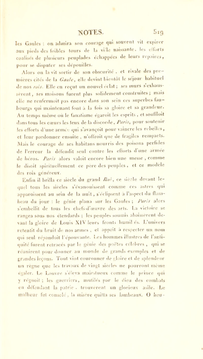 les Gaules : on admira son courage qui souvent vit expirer aux pieds des foibles tours de la vide naissante, les cllorls coalisés de plusieurs peuplades échappées de leuis l‘paires, pour se disputer ses dépouilles. Alors on la vit sortir de son obscurité , et rivale des pie— mières cités de la Gaule, elle devint bientôt le séjour habituel de nos rois. Elle en reçut un nouvel éclat ; ses murs s exhaus- sèrent , ses maisons furent plus solidement construites ; mais elle ne renfermuit pas encore dans son sein ces superbes fau- bourgs qui maintenant font à la lois sa gloire et sa grandeur. Au temps même ou le fanatisme égaroit les esprits, etsouffloit dans tous les cœurs les leux de la discorde, Paris, pour soutenir les efforts d’une armée qui s'avançoil pour vaincre les rebelles, et leur pardonner ensuite , n’ollroit que de fragiles remparts. ÎNIais le courage de ses habitans nourris des poisons perfides de l’erreur la défendit seul contre les eftorts d une armée de héros. Paris alors valoit encore bien une messe , comme le disoit spirituellement ce pere des peuples , et ce modèle des rois généreux. Enfin il brilla ce siècle du grand Roi, ce siècle devant le- quel tous les siècles s’évanouissent comme ces astres qui npparoissent au sein de la nuit, s'éclipsent a l’aspect du flam- beau du jour : le génie plana sur les Gaules ; Paris alors s’embellit de tous les chefs-d’œuvre des arts. La victoire se rangea sous nos étendards ; les peuples soumis abaissèrent de- vant la gloire de Louis XIV leurs fronts humil es. L’univers retentit du bruit de nos armes , et apprit à respecter un nom (pu seul répandait l’épouvante. Les hommes illustres de I anti- quité furent retracés par le génie des poètes célébrés , qui se réunirent pour donner au inonde de grands exemples et de grandes leçons. Tout vint couronner de gloire et de splendeur un règne que les travaux de vingt siècles 11e pourront même égaler. Le Louvre s’éleva majestueux comme le prince qui y régnoit ; les guerriers, mutilés par le dieu des combats en défendant la patrie . trouvèrent un glorieux asile. Le malheur fut consolé, la misère quitta ses lambeaux. O lieu-