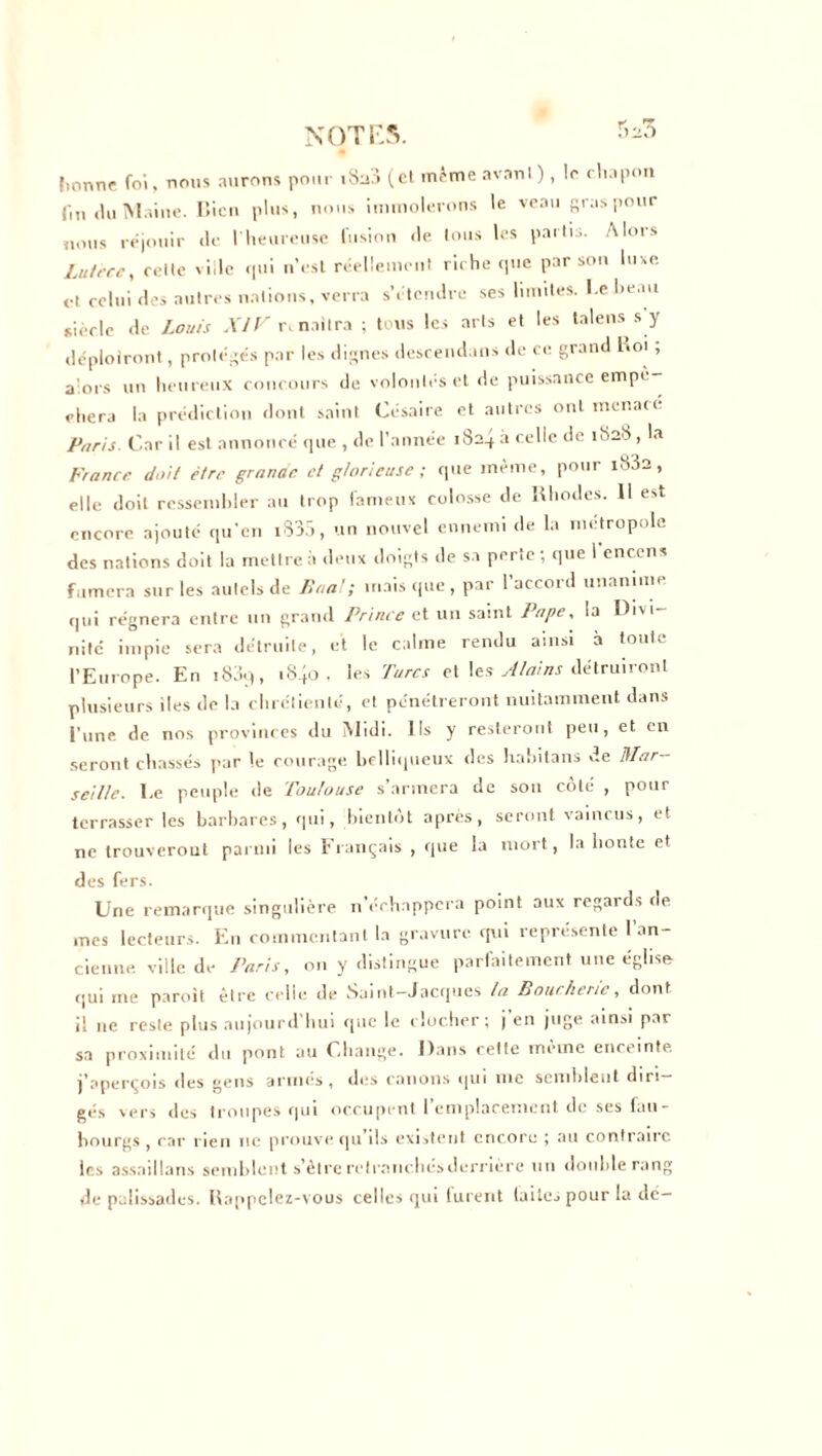 fmnne foi, nous aurons pour iSü3 (et même avant), le chapon fin du Maine. I’.icu plus, nous immolerons le veau gras pour nous réjouir «le l’heureuse fusion de tous les partis. Alors Luteee, celte ville qui n’est réellement riche que par son luxe, et celui des autres nations, verra s’étendre ses limites. I.ehe.m siècle de Louis XIV ri naîtra ; tous les arts et les talens s y déploiront, protégés par les dignes descend.ms de ce grand Roi , alors un heureux concours de volontés et de puissance empè citera la prédiction dont saint Césaire et autres ont menacé Paris. Car il est annoncé que , de l’année i8a^ a celle de 1828 , la France doit être granae et glorieuse ; que même, pour i832 , elle doit ressembler au trop fameux colosse de Rhodes. 11 est encore ajouté qu'en i835, un nouvel ennemi de la métropole des nations doit la mettre à deux doigts de sa perte ; que 1 encens fumera sur les autels de Pan!; mais que, par l’accord unanime qui régnera entre un grand Prince et un saint Pape, la Divi- nité impie sera détruite, et le calme rendu ainsi à toute l’Europe. En i83q, iS.jo , les Turcs et les Alains détruiront plusieurs iles de la chrétienté, et pénétreront nuitamment dans l'une de nos provinces du Midi. Ils y resteront peu, et en seront chassés par le courage belliqueux des habitans de Mar- seille. Le peuple de Toulouse s’armera de sou côté , pour terrasser les barbares, qui, bientôt après, seront vaincus, et ne trouveront parmi les Français , que la mort, la honte et des fers. Une remarque singulière n’échappera point aux regards de mes lecteurs. En commentant la gravure, qui représente l’an- cienne ville de Paris, on y distingue parfaitement une église qui me paroit être celle de Saint-Jacques la Boucherie, dont il ne reste plus aujourd'hui que le clocher; j en juge ainsi par sa proximité du pont au Change. Dans cette même enceinte j’aperçois des gens armés, des canons cjui inc semblent diri- gés vers des troupes qui occupent remplacement de ses fau- bourgs , car rien ne prouve (ju ils existent encore ; au contraire les assaillons semblent s’êtreretraiichésderrière un double rang de palissades. Rappelez-vous celles qui furent (ailes pour la de—