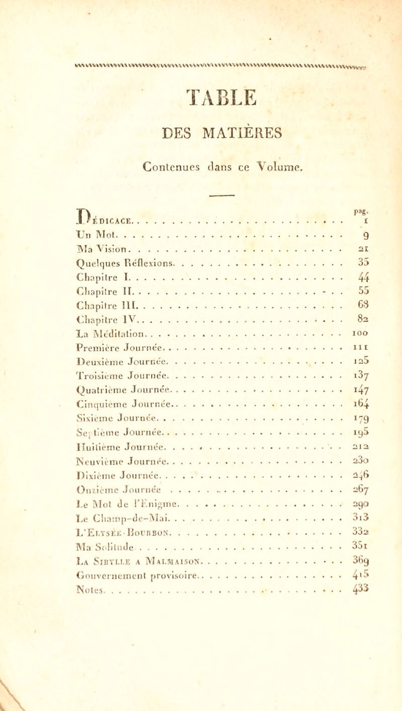 VW WV VW WV V\\ WWW VW WWW WVW'V m WWW V WV WV WWW WVWV WV WV WV VVWUVT ■ TABLE DES MATIÈRES Contenues clans ce Volume. I / ÉDICACE Un Mot IVIa Vision Quelques Réflexions. . . Chapitre I Chapitre II Chapitre lit Chapitre IV La Méditation Première Journée Deuxième Journée. . . . Troisième Journe'e. . . . Quatrième Journée. . . . Cinquième Journée.. ■ . Sixième Journée Septième Journée Huitième Journée. . . . . Neuvième Journée D ixième Journée Onzième Journée . . . . Te Mot de l’Enigme. . . Le Champ-de-Mai. . . . 1,’Ei.yséjî-Bourbon. . . . Ma Solitude La Sibylle a Malmaison Gouvernement provisoire. Notes Paê- i 9 21 35 44 55 63 8a IOO III ia5 i37 47 i64 *79 iq5 o 1 2 23o 2^6 267 290 3i3 33a 351 36q 4.5 433