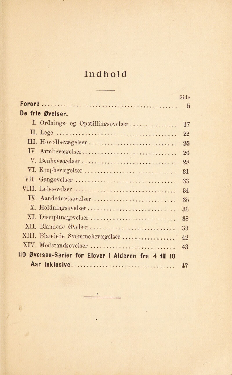 Indhold Side Forord. 5 De frie Øvelser. I. Ordnings- og Opstillingsøvelser. 17 n- Lege. 22 III. Hovedbevægelser. 25 IV. Armbevægelser. 26 V. Benbevægelser. 28 VI. Rropbevægelser. 31 VII. Gangøvelser. 33 VIII. Løbeøvelser. 34 IX. Aandedrætsøvelser. 35 X. Holdningsøvelser. 36 XI. Disciplinaijøvelser. 38 XII. Blandede øvelser. 39 XIII. Blandede Svømmebevægelser. 42 XIV. Modstandsøveiser. 43 110 Øvelses-Serier for Elever i Alderen fra 4 tii 18 Aar inklusive. 47