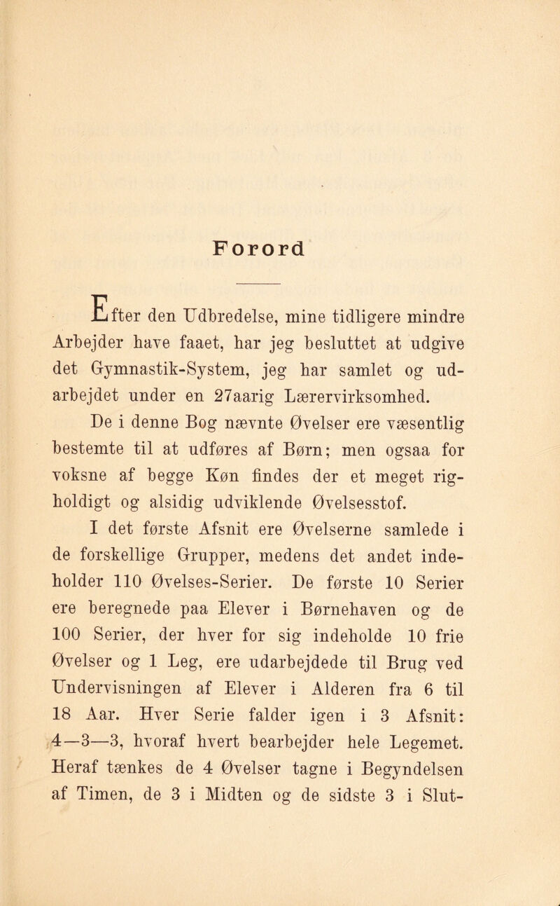 Forord Efter den Udbredelse, mine tidligere mindre Arbejder have faaet, bar jeg besluttet at udgive det Gymnastik-System, jeg bar samlet og ud¬ arbejdet under en 27aarig Lærervirksomhed. De i denne Bog nævnte Øvelser ere væsentlig bestemte til at udføres af Børn; men ogsaa for voksne af begge Køn findes der et meget rig¬ holdigt og alsidig udviklende Øvelsesstof. I det første Afsnit ere Øvelserne samlede i de forskellige Grupper, medens det andet inde¬ holder 110 Øvelses-Serier. De første 10 Serier ere beregnede paa Elever i Børnehaven og de 100 Serier, der hver for sig indeholde 10 frie Øvelser og 1 Leg, ere udarbejdede til Brug ved Undervisningen af Elever i Alderen fra 6 til 18 Aar. Hver Serie falder igen i 3 Afsnit: 4—3—3, hvoraf hvert bearbejder hele Legemet. Heraf tænkes de 4 Øvelser tagne i Begyndelsen af Timen, de 3 i Midten og de sidste 3 i Slut-