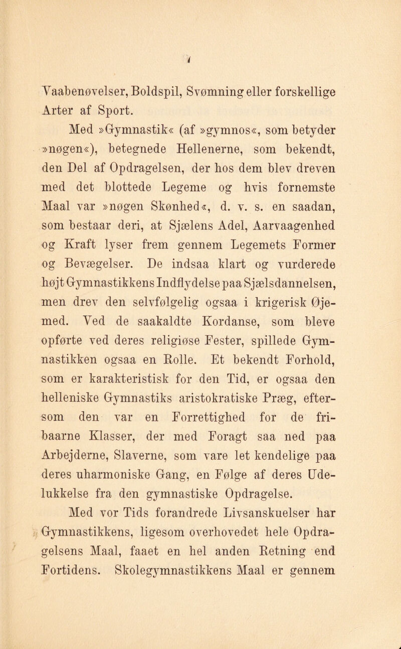 Vaabenøvelser, Boldspil, Svømning eller forskellige Arter af Sport. Med »Gymnastik« (af »gymnos«, som betyder »nøgen«), betegnede Hellenerne, som bekendt, den Del af Opdragelsen, der hos dem blev dreven med det blottede Legeme og hvis fornemste Maal var »nøgen Skønhed«, d. v. s. en saadan, som bestaar deri, at Sjælens Adel, Aarvaagenhed og Kraft lyser frem gennem Legemets Former og Bevægelser. De indsaa klart og vurderede højt Gymnastikkens Indflydelse paa Sjælsdannelsen, men drev den selvfølgelig ogsaa i krigerisk Øje¬ med. Ved de saakaldte Kordanse, som bleve opførte ved deres religiøse Fester, spillede Gym¬ nastikken ogsaa en Rolle. Et bekendt Forhold, som er karakteristisk for den Tid, er ogsaa den helleniske Gymnastiks aristokratiske Præg, efter¬ som den var en Forrettighed for de fri- baarne Klasser, der med Foragt saa ned paa Arbejderne, Slaverne, som vare let kendelige paa deres uharmoniske Gang, en Følge af deres Ude¬ lukkelse fra den gymnastiske Opdragelse. Med vor Tids forandrede Livsanskuelser har Gymnastikkens, ligesom overhovedet hele Opdra¬ gelsens Maal, faaet en hel anden Retning end Fortidens. Skolegymnastikkens Maal er gennem