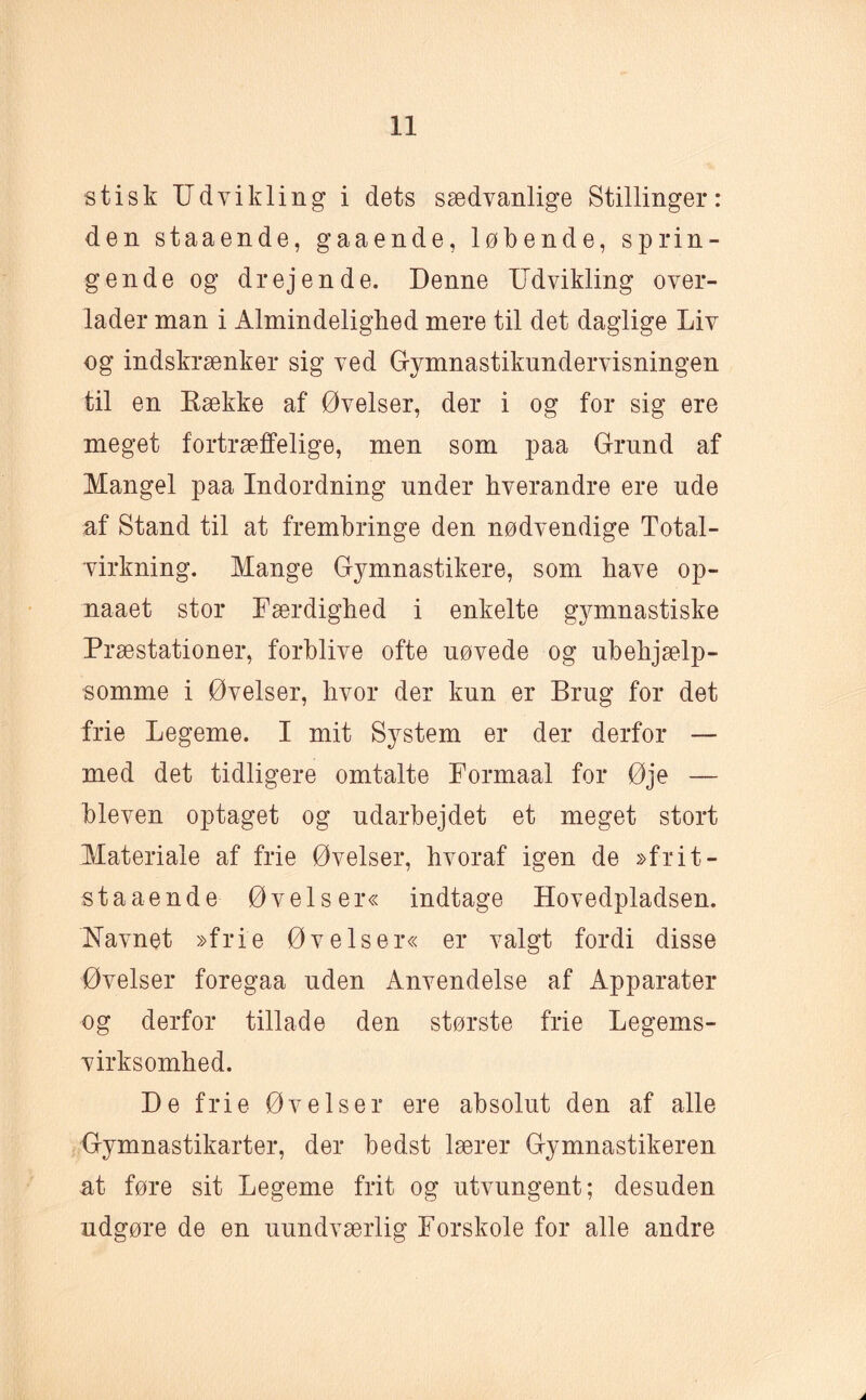 stisk Udvikling i dets sædvanlige Stillinger: den staaende, gaaende, løbende, sprin¬ gende og drejende. Denne Udvikling over¬ lader man i Almindelighed mere til det daglige Liv og indskrænker sig ved Gymnastikundervisningen til en Række af Øvelser, der i og for sig ere meget fortræffelige, men som paa Grund af Mangel paa Indordning under hverandre ere ude af Stand til at frembringe den nødvendige Total- virkning. Mange Gymnastikere, som have op- naaet stor Færdighed i enkelte gymnastiske Præstationer, forblive ofte uøvede og ubehjælp¬ somme i Øvelser, hvor der kun er Brug for det frie Legeme. I mit System er der derfor — med det tidligere omtalte Formaal for Øje — bleven optaget og udarbejdet et meget stort Materiale af frie Øvelser, hvoraf igen de »frit-- staaende Øvelser« indtage Hovedpladsen. Navnet »frie Øvelser« er valgt fordi disse Øvelser foregaa uden Anvendelse af Apparater og derfor tillade den største frie Legems¬ virksomhed. De frie Øvelser ere absolut den af alle Gymnastikarter, der bedst lærer Gymnastikeren at føre sit Legeme frit og utvungent; desuden udgøre de en uundværlig Forskole for alle andre A