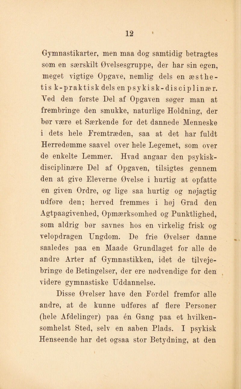 Gymnastikarter, men maa dog samtidig betragtes som en særskilt Øvelsesgruppe, der har sin egen, meget vigtige Opgave, nemlig dels en æstlie- tisk-p raktisk dels en psykisk-disciplinær. Yed den første Del af Opgaven søger man at frembringe den smukke, naturlige Holdning, der bør være et Særkende for det dannede Menneske i dets hele Fremtræden, saa at det har fuldt Herredømme saavel over hele Legemet, som over de enkelte Lemmer. Hvad angaar den psykisk¬ disciplinære Del af Opgaven, tilsigtes gennem den at give Eleverne Øvelse i hurtig at opfatte en given Ordre, og lige saa hurtig og nøjagtig udføre den; herved fremmes i høj Grad den Agtpaagivenhed, Opmærksomhed og Punktlighed, som aldrig bør savnes hos en virkelig frisk og velopdragen Ungdom. De frie Øvelser danne saaledes paa en Maade Grundlaget for alle de andre Arter af Gymnastikken, idet de tilveje¬ bringe de Betingelser, der ere nødvendige for den videre gymnastiske Uddannelse. Disse Øvelser have den Fordel fremfor alle andre, at de kunne udføres af flere Personer (hele Afdelinger) paa én Gang paa et hvilken- somhelst Sted, selv en aaben Plads. I psykisk Henseende har det ogsaa stor Betydning, at den