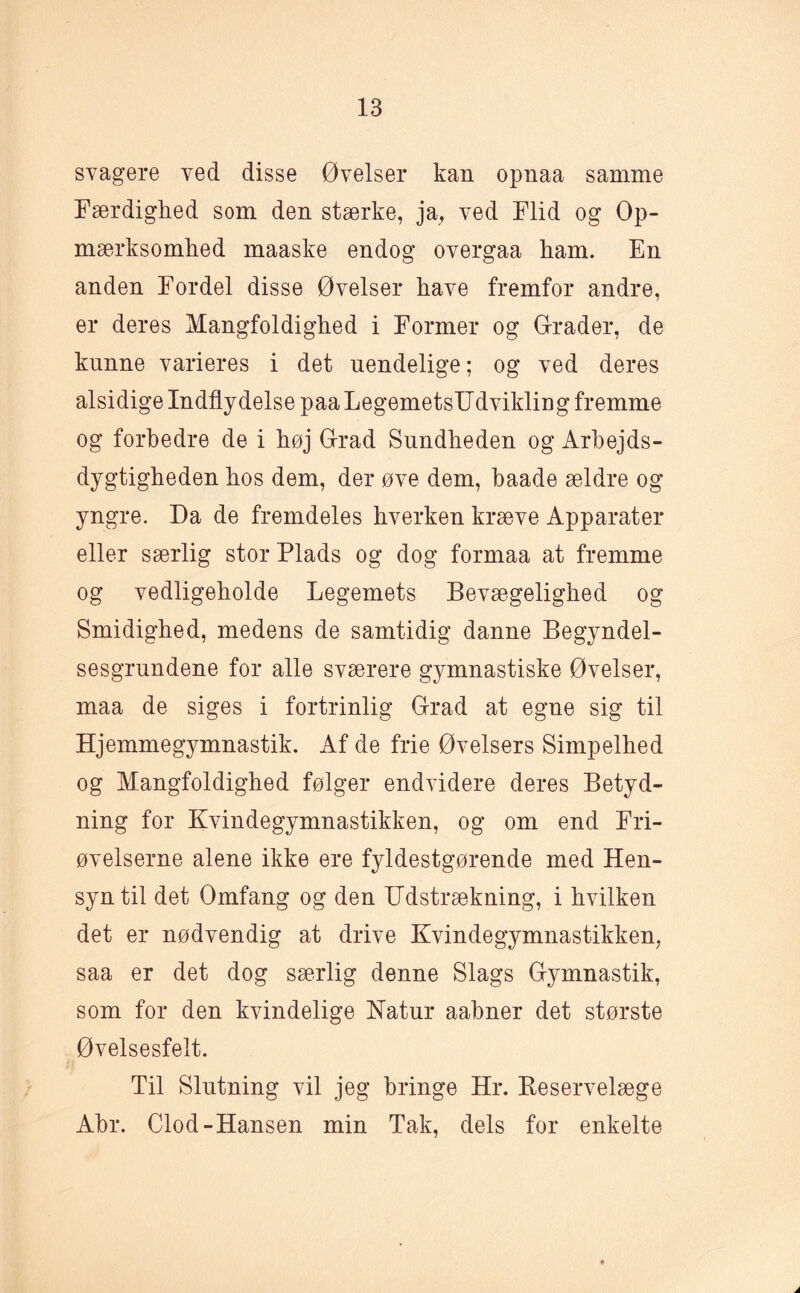 svagere ved disse Øvelser kan opnaa samme Færdighed som den stærke, ja, ved Flid og Op¬ mærksomhed maaske endog overgaa ham. En anden Fordel disse Øvelser have fremfor andre, er deres Mangfoldighed i Former og Grader, de kunne varieres i det uendelige; og ved deres alsidige Indflydelse paaLegemetsUdvikling fremme og forbedre de i høj Grad Sundheden og Arbejds¬ dygtigheden hos dem, der øve dem, baade ældre og yngre. Da de fremdeles hverken kræve Apparater eller særlig stor Plads og dog formaa at fremme og vedligeholde Legemets Bevægelighed og Smidighed, medens de samtidig danne Begyndel¬ sesgrundene for alle sværere gymnastiske Øvelser, maa de siges i fortrinlig Grad at egne sig til Hjemmegymnastik. Af de frie Øvelsers Simpelhed og Mangfoldighed følger endvidere deres Betyd¬ ning for Kvindegymnastikken, og om end Fri- øvelserne alene ikke ere fyldestgørende med Hen¬ syn til det Ømfang og den Udstrækning, i hvilken det er nødvendig at drive Kvindegymnastikken, saa er det dog særlig denne Slags Gymnastik, som for den kvindelige Katur aabner det største Øvelsesfelt. Til Slutning vil jeg bringe Hr. Reservelæge Abr. Clod-Hansen min Tak, dels for enkelte