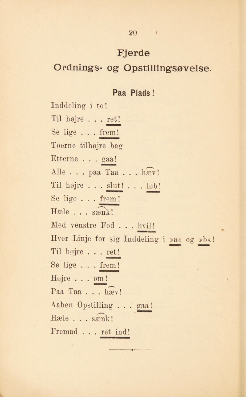 Fjerde Ordnings- og Opstillingsøvelse. Paa Plads! Inddeling i to! Til højre . . . ret! Se lige . . . frem! Toerne tilhøjre bag Etterne . . . gaa! Alle . . . paa Taa . . . hæv! Til højre . . . slut! ... løb! Se lige . . . frem! Hæle . . . sænk! Med venstre Fod . . . hvil! Hver Linje for sig Inddeling i »a« og »b«! Til højre . . . ret! Se lige . . . frem! Højre . . . om! Paa Taa . . . hæv! Aaben Opstilling . . . gaa! Hæle . . . sænk! Fremad . . . ret ind! ---•••-