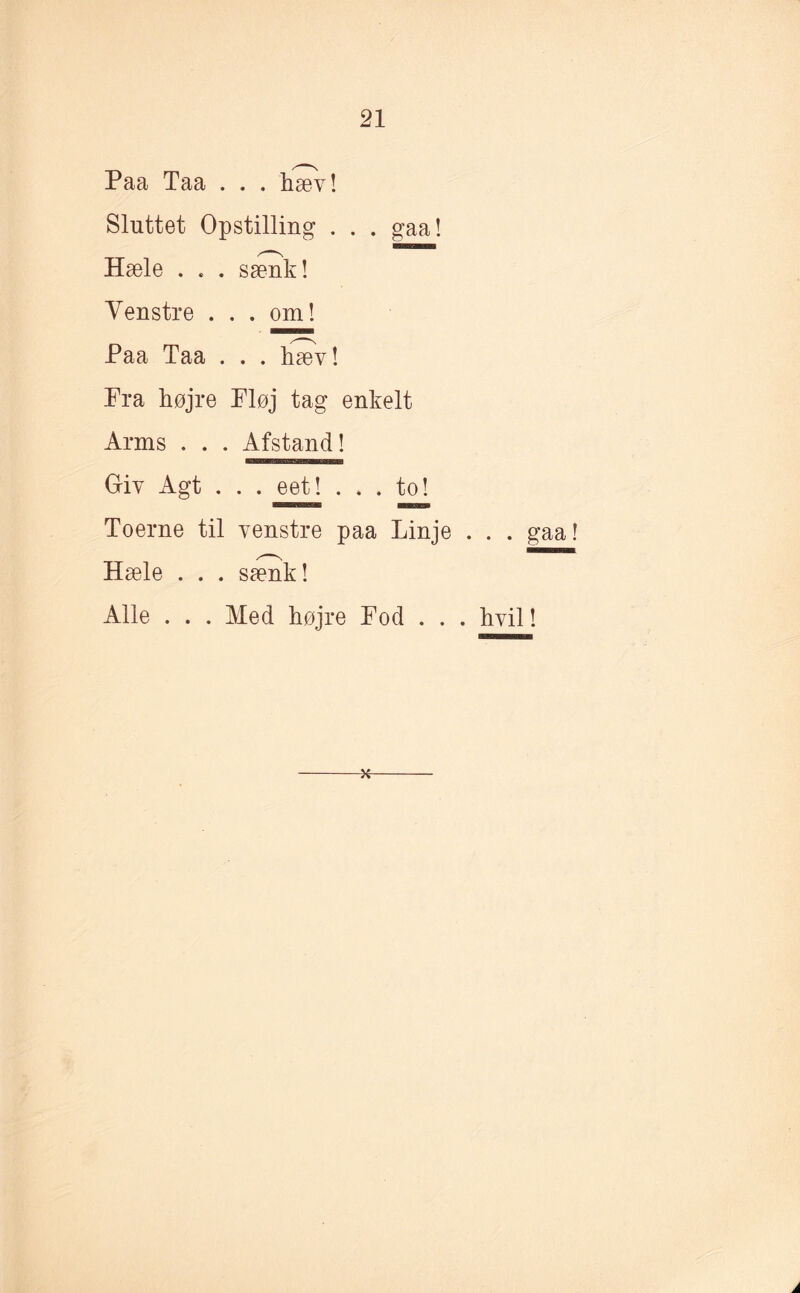 Paa Taa . . . hæv! Sluttet Opstilling . . . gaa! Hæle . . . sænk! Venstre . . . om! Paa Taa . . . hæv! Fra højre Fløj tag enkelt Arms . . . Afstand! Giy Agt . . . eet! ... to! Toerne til venstre paa Linje . . . gaa! Hæle . . . sænk! Alle . . . Med højre Fod . . . hvil!