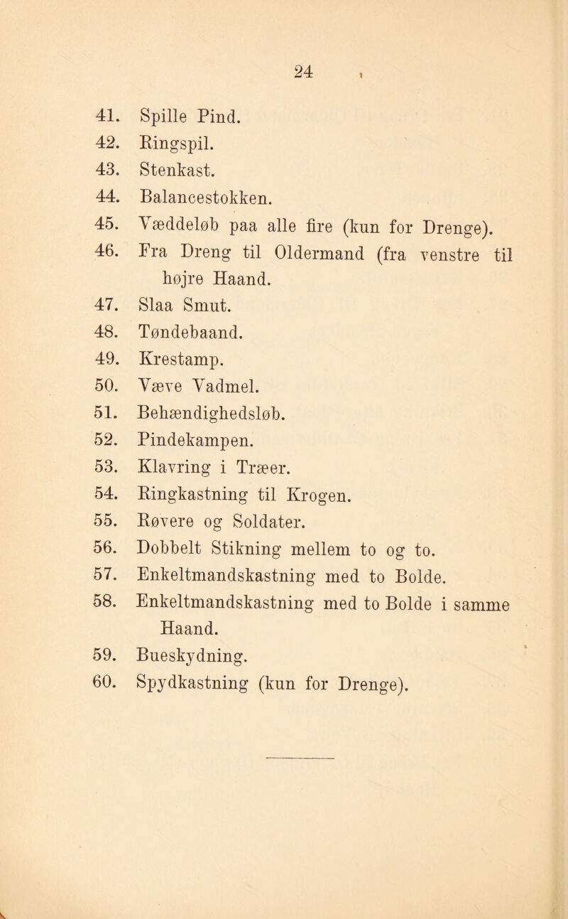 41. 42. 43. 44. 45. 46. 47. 48. 49. 50. 51. 52. 53. 54. 55. 56. 57. 58. 59. 60. Spille Pind. Pingspil. Stenkast. Balancestokken. V æddeløb paa alle fire (kun for Drenge). Fra Dreng til Oldermand (fra venstre til højre Haand. Slaa Smut. Tøndebaand. Kr estamp. Væve Vadmel. Behændighedsløb. Pindekampen. Klavring i Træer. Pingkastning til Krogen. Røvere og Soldater. Dobbelt Stikning mellem to og to. Enkeltmandskastning med to Bolde. Enkeltmandskastning med to Bolde i samme Haand. Bueskydning. Spydkastning (kun for Drenge).