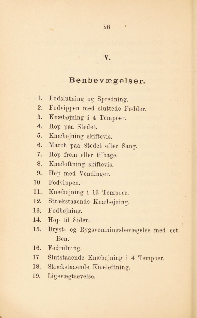 Benbevæg’elser. 1. Fodslntning og Spredning. 2. Fodvippen med sluttede Fødder. 3. Knæbøjning i 4 Tempoer. 4. Hop paa Stedet. 5. Knæbøjning skiftevis. 6. March paa Stedet efter Sang. 7. Hop frem eller tilbage. 8. Knæløftning skiftevis. 9. Hop med Vendinger. 10. Fodvippen. 11. Knæbøjning i 13 Tempoer. 12. Strækstaaende Knæbøjning. 13. Fodbøjning. 14. Hop til Siden. 15. Bryst- og Rygsvømningsbevægelse med eet Ben. 16. Fodrulning. 17. Slutstaaende Knæbøjning i 4 Tempoer. 18. Strækstaaende Knæløftning. 19. Ligevægtsøvelse. V