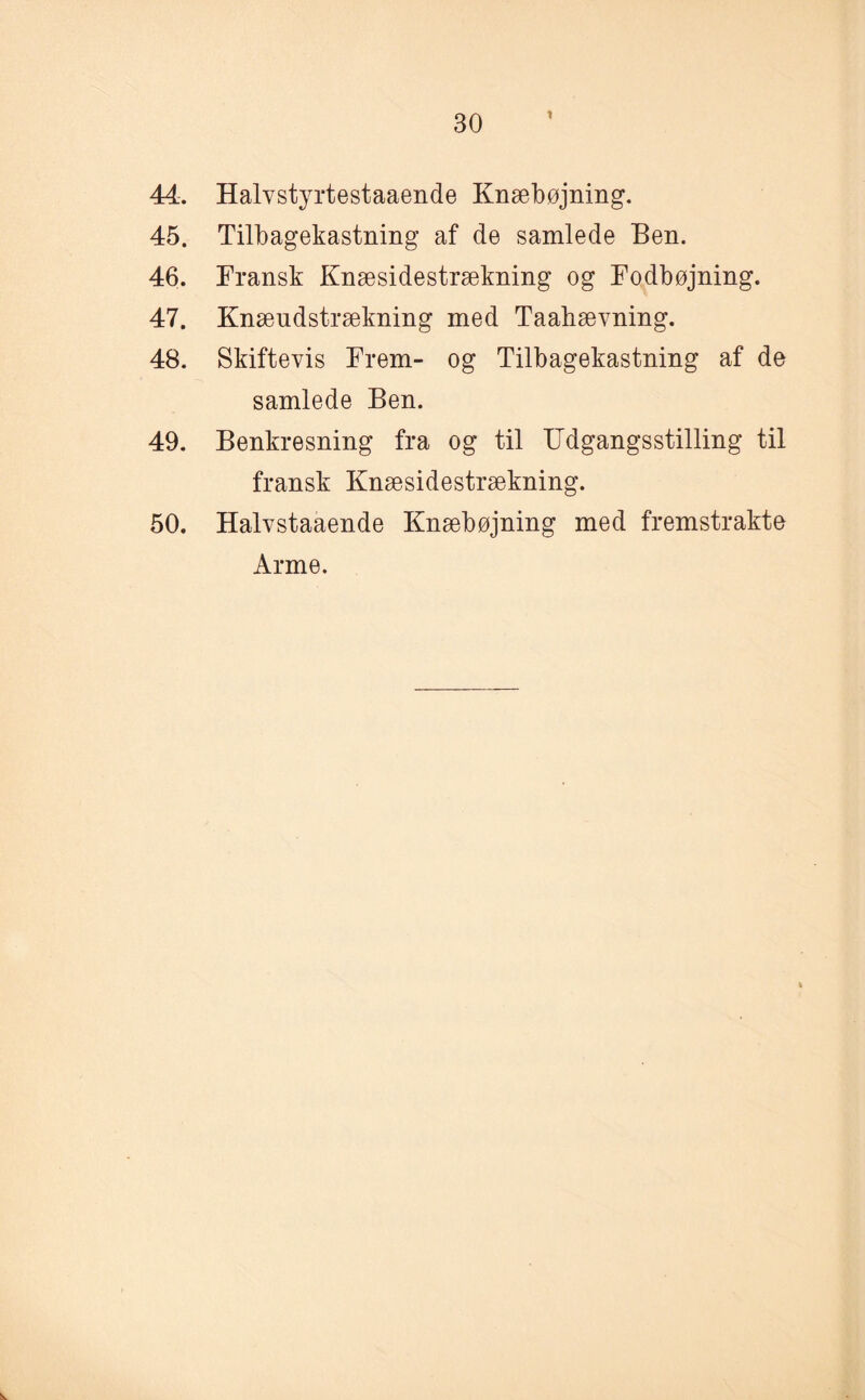 % 44. Halvstyrtestaaende Knæbøjning. 45. Tilbagekastning af de samlede Ben. 46. Fransk Knæsidestrækning og Fodbøjning. 47. Knæudstrækning med Taahævning. 48. Skiftevis Frem- og Tilbagekastning af de samlede Ben. 49. Benkresning fra og til Udgangsstilling til fransk Knæsidestrækning. 50. Halvstaaende Knæbøjning med fremstrakte Arme.