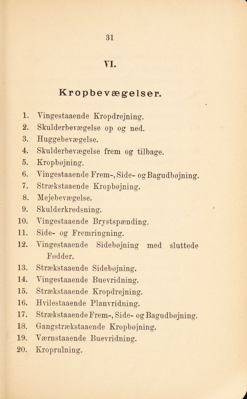 YX. Kropbevægelser. 1. Yingestaaende Kropdrejning. 2. Skulderbevægelse op og ned. 3. Huggebevægelse. 4. Skulderbevægelse frem og tilbage. 5. Kropbøjning. 6. Yingestaaende Frem-, Side- ogBagudbøjning. 7. Strækstaaende Kropbøjning. 8. Mejebevægelse. 9. Skulderkredsning. 10. Yingestaaende Brystspænding. 11. Side- og Fremringning. 12. Yingestaaende Sidebøjning med sluttede Fødder. 13. Strækstaaende Sidebøjning. 14. Yingestaaende Buevridning. 15. Strækstaaende Kropdrejning. 16. Hvilestaaende Planvridning. 17. Strækstaaende Frem-, Side- og Bagudbøjning. 18. Gangstrækstaaende Kropbøjning. 19. Yærnstaaende Buevridning. 20. Kroprulning. j