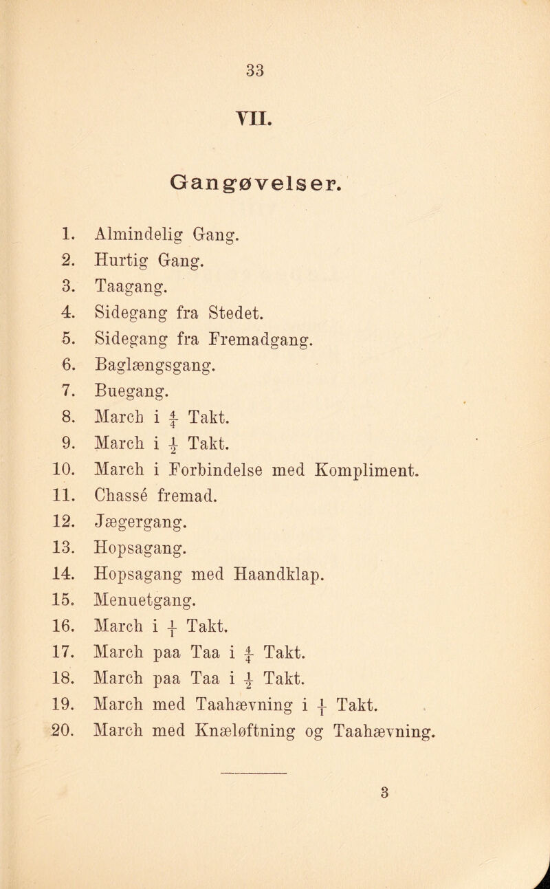 YII. Gang’øvelser. 1. Almindelig Gang. 2. Hurtig Gang. 3. Taagang. 4. Sidegang fra Stedet. 5. Sidegang fra Fremadgang. 6. Baglængsgang. 7. Buegang. 8. March i Takt. 9. March i \ Takt. 10. March i Forbindelse med Kompliment. 11. Chassé fremad. 12. Jægergang. 13. Hopsagang. 14. Hopsagang med Haandklap. 15. Menuetgang. 16. March i -f Takt. 17. March paa Taa i j- Takt. 18. March paa Taa i Takt. 19. March med Taahævning i \ Takt. 20. March med Knæløftning og Taahævning. 3