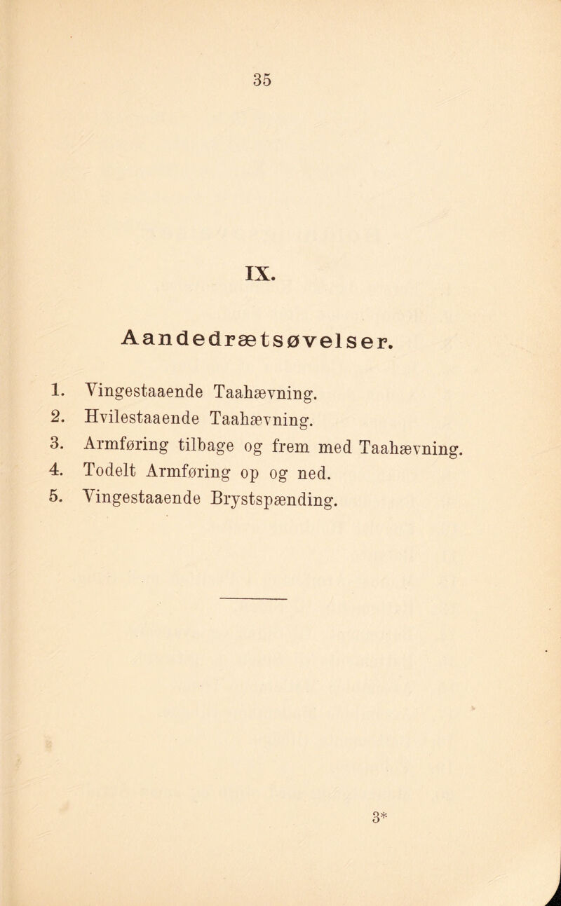 IX. Aandedrætsøvelser. 1. Vingestaaende Taahævning. 2. Hvilestaaende Taahævning. 3. Armføring tilbage og frem med Taahævning. 4. Todelt Armføring op og ned. 5. Vingestaaende Brystspænding. 3*