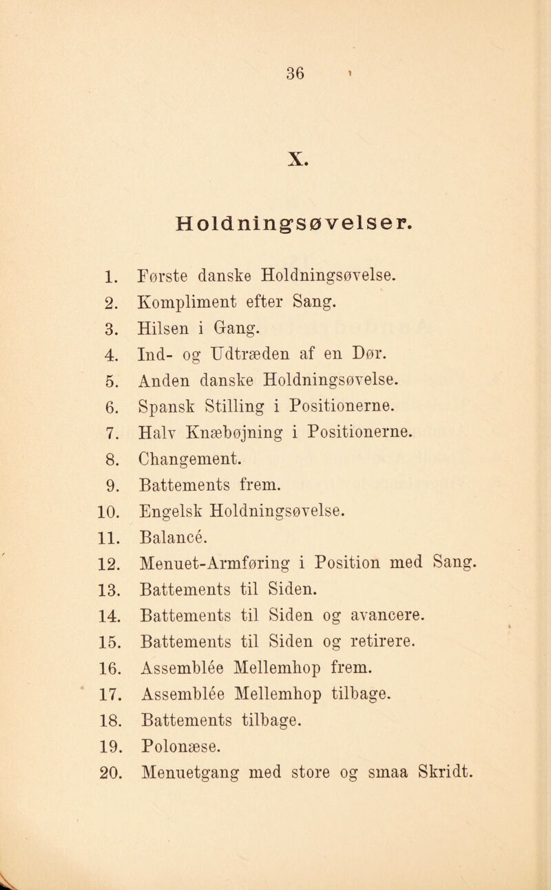 X. Holdnings øveis er. 1. Første danske Holdningsøvelse. 2. Kompliment efter Sang. 3. Hilsen i Gang. 4. Ind- og Udtræden af en Hør. 5. Anden danske Holdningsøvelse. 6. Spansk Stilling i Positionerne. 7. Halv Knæbøjning i Positionerne. 8. Changement. 9. Battements frem. 10. Engelsk Holdningsøvelse. 11. Balancé. 12. Menuet-Armføring i Position med Sang. 13. Battements til Siden. 14. Battements til Siden og avancere. 15. Battements til Siden og retirere. 16. Assemblée Mellemhop frem. 17. Assemblée Mellemhop tilbage. 18. Battements tilbage. 19. Polonæse. 20. Mennetgang med store og smaa Skridt.