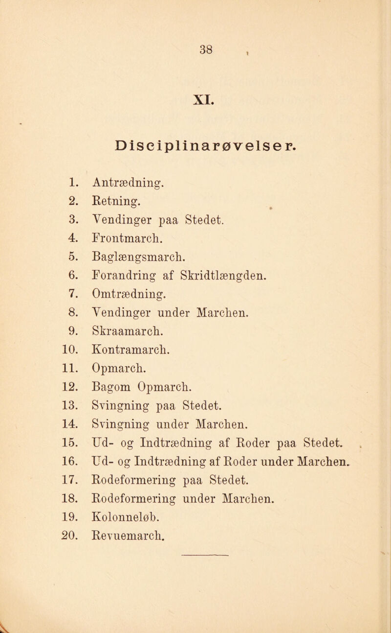 X XI. Diseiplinarøvelser. 1. Antrædning. 2. Retning. 3. Vendinger paa Stedet. 4. Frontmarch. 5. Baglængsmarch. 6. Forandring af Skridtlængden. 7. Omtrædning. 8. Vendinger under Marchen. 9. Skraamarch. 10. Kontramarch. 11. Opmarch. 12. Bagom Opmarch. 13. Svingning paa Stedet. 14. Svingning under Marchen. 15. Ud- og Indtrædning af Roder paa Stedet. 16. Ud- og Indtrædning af Roder under Marchen. 17. Rodeformering paa Stedet. 18. Rodeformering under Marchen. 19. Kolonneløb. 20. Revnemarch.