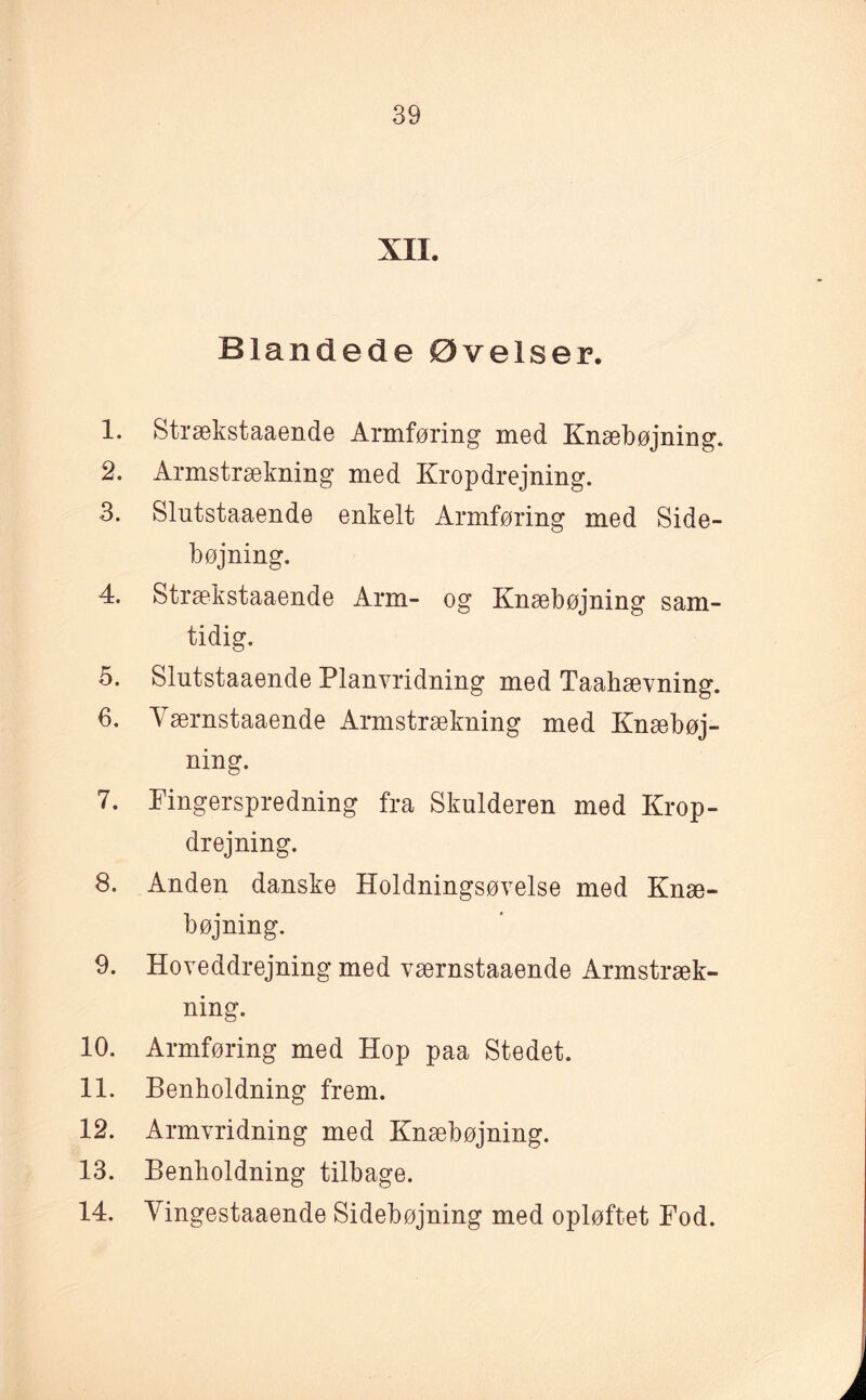 XII. Blandede Øvelser. 1. Strækstaaende Armføring med Knæbøjning. 2. Armstrækning med Kropdrejning. 3. Slutstaaende enkelt Armføring med Side¬ bøjning. 4. Strækstaaende Arm- og Knæbøjning sam¬ tidig. 5. Slutstaaende Planvridning med Taahævning. 6. Værnstaaende Armstrækning med Knæbøj¬ ning. 7. Pingerspredning fra Skulderen med Krop¬ drejning. 8. Anden danske Holdningsøvelse med Knæ¬ bøjning. 9. Hoveddrejning med værnstaaende Armstræk¬ ning. 10. Armføring med Hop paa Stedet. 11. Benholdning frem. 12. Armvridning med Knæbøjning. 13. Benholdning tilbage. 14. Yingestaaende Sidebøjning med opløftet Fod.