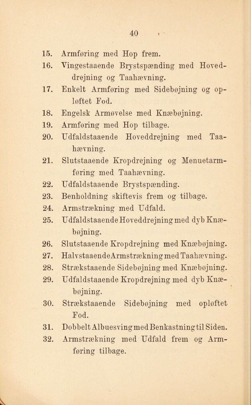 15. Armføring med Hop frem. 16. Vingestaaende Brystspænding med Hoved- drejning og Taahævning. 17. Enkelt Armføring med Sidebøjning og op¬ løftet Fod. 18. Engelsk Armøvelse med Knæbøjning. 19. Armføring med Hop tilbage. 20. IJdfaldstaaende Hoveddrejning med Taa- hævning. 21. Slutstaaende Kropdrejning og Menuetarm- føring med Taabævning. 22. Hdfaldstaaende Brystspænding. 23. Benboldning skiftevis frem og tilbage. 24. Armstrækning med Udfald. 25. Udfaldstaaende Hoveddrejning med dyb Knæ¬ bøjning. 26. Slutstaaende Kropdrejning med Knæbøjning. 27. HalvstaaendeArmstrækning med Taabævning. 28. Strækstaaende Sidebøjning med Knæbøjning. 29. Udfaldstaaende Kropdrejning med dyb Knæ¬ bøjning. 30. Strækstaaende Sidebøjning med opløftet Eod. 31. Dobbelt AlbuesvingmedBenkastningtil Siden. 32. Armstrækning med Udfald frem og Arm¬ føring tilbage.