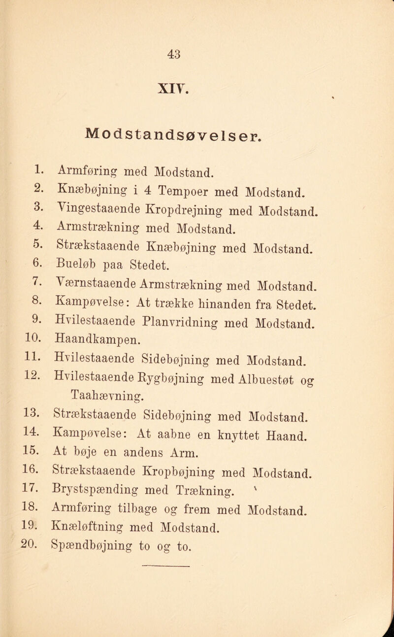 xiy. Modst andsøvelser. 1. Armføring med Modstand. 2. Knæbøjning i 4 Tempoer med Modstand. 3. Vingestaaende Kropdrejning med Modstand. 4. Armstrækning med Modstand. 5. Strækstaaende Knæbøjning med Modstand. 6. Bueløb paa Stedet. 7. Værnstaaende Armstrækning med Modstand. 8. Kampøvelse: At trække hinanden fra Stedet. 9. Hvilestaaende Planvridning med Modstand. 10. Haandkampen. 11. Hvilestaaende Sidebøjning med Modstand. 12. Hvilestaaende Rygbøjning med Albuestøt og Taahævning. 13. Strækstaaende Sidebøjning med Modstand. 14. Kampøvelse: At aabne en knyttet Haand. 15. At bøje en andens Arm. 16. Strækstaaende Kropbøjning med Modstand. 17. Brystspænding med Trækning. ' 18. Armføring tilbage og frem med Modstand. 19. Knæløftning med Modstand. 20. Spændbøjning to og to.