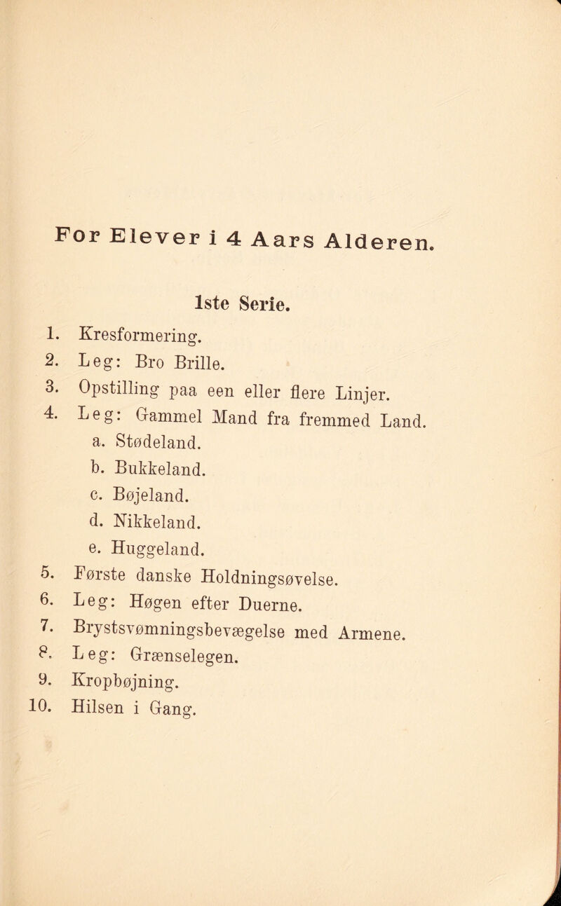 1ste Serie. 1. Kresformering. 2. Leg: Bro Brille. 3. Opstilling paa een eller flere Linjer. 4. Leg: Gammel Mand fra fremmed Land. a. Stødeland. b. Bukkeland. c. Bøjeland. d. Nikkeland. e. Huggeland. 5. Børste danske Holdningsøvelse. 6. Leg: Høgen efter Duerne. 7. Brystsvømningsbevægelse med Armene. P. Leg: Grænselegen. y. Kropbøjning. 10. Hilsen i Gang.