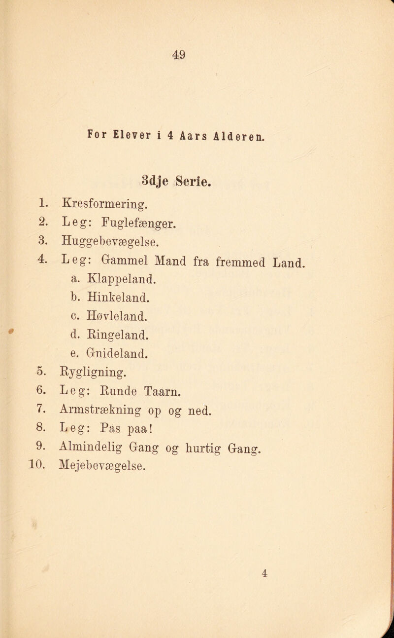 For Elever i 4 Aars Alderen. 3dje Serie. 1. Kresformering. 2. Leg: Fuglefænger. 3. Huggebevægelse. 4. Leg: Gammel Mand fra fremmed Land. a. Klappeland. b. Hinkeland. c. Høvleland. d. Ringeland. e. Gnideland. 5. Rygligning. 6. Leg: Runde Taarn. 7. Armstrækning op og ned. 8. Leg: Pas paa! 9. Almindelig Gang og hurtig Gang. 10. Mejebevægelse. 4