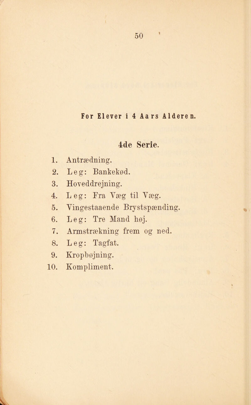 For Elever i 4 Aars Alderen. 4de Serie. 1. Antrædning. 2. Leg: Bankekød. 3. Hoveddrejning. 4. Leg: Fra Yæg til Yæg. 5. Yingestaaende Brystspænding. 6. Leg: Tre Mand høj. 7. Armstrækning frem og ned. 8. Leg: Tagfat. 9. Kropbøjning. 10. Kompliment.