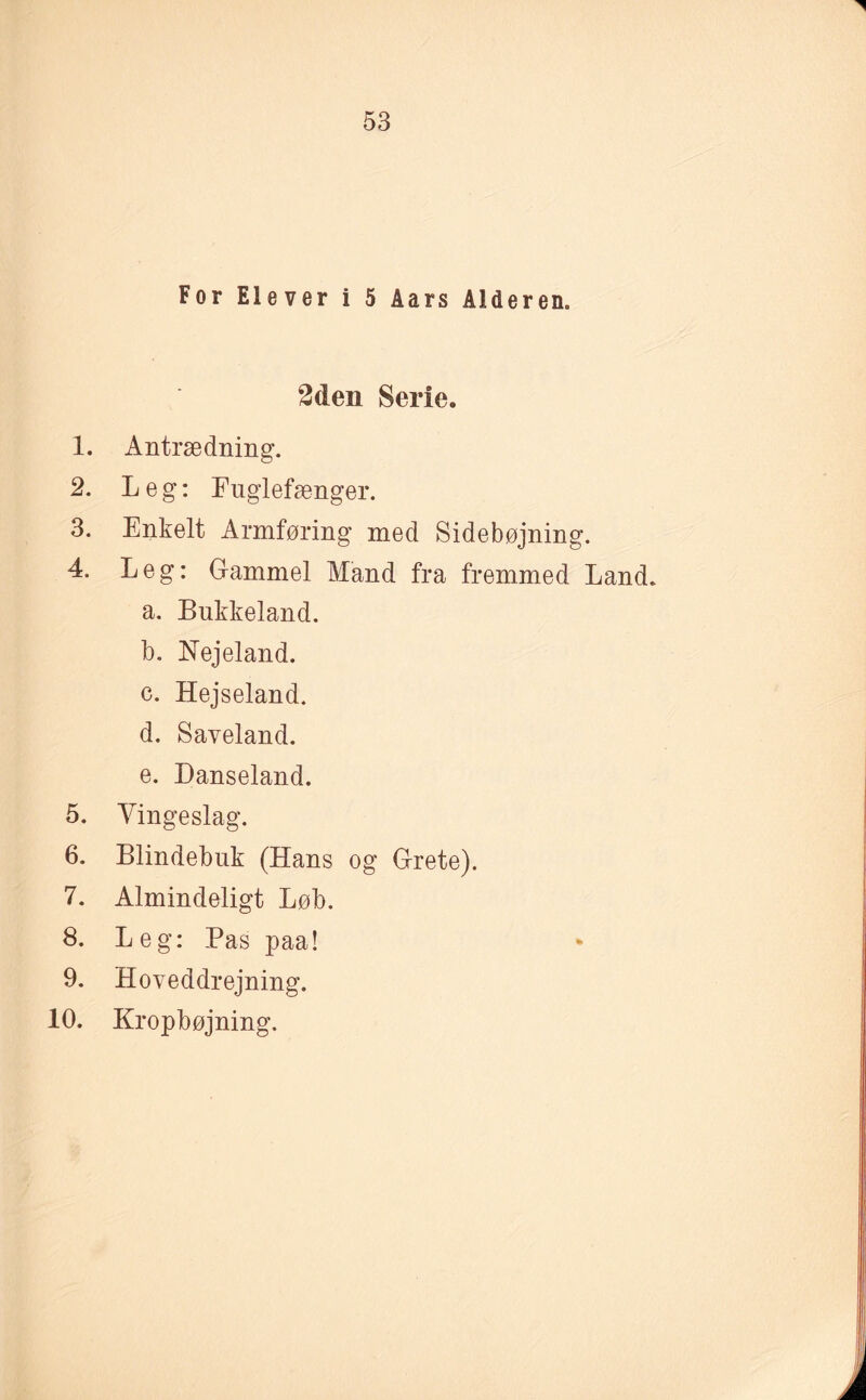 For Elever i 5 Aars Alderen« 2den Serie. 1. Antrædning. 2. Leg: Fuglefænger. 3. Enkelt Armføring med Sidebøjning. 4. Leg: Gammel Mand fra fremmed Land. a. Bukkeland. b. Nejeland. c. Hejseland. d. Saveland. e. Danseland. 5. Vingeslag. 6. Blindebuk (Hans og Grete). 7. Almindeligt Løb. 8. Leg: Pas paa! 9. Hoveddrejning. 10. Kropbøjning.