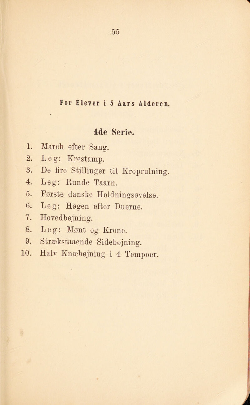 For Elever i 5 Aars Alderen. 4de Serie. 1. March efter Sang. 2. Leg: Krestamp. 3. De fire Stillinger til Kroprulning. 4. Leg: Kunde Taarn. 5. Første danske Holdningsøvelse. 6. Leg: Høgen efter Duerne. 7. Hovedbøjning. 8. Leg: Mønt og Krone. 9. Strækstaaende Sidebøjning. 10. Halv Knæbøjning i 4 Tempoer.