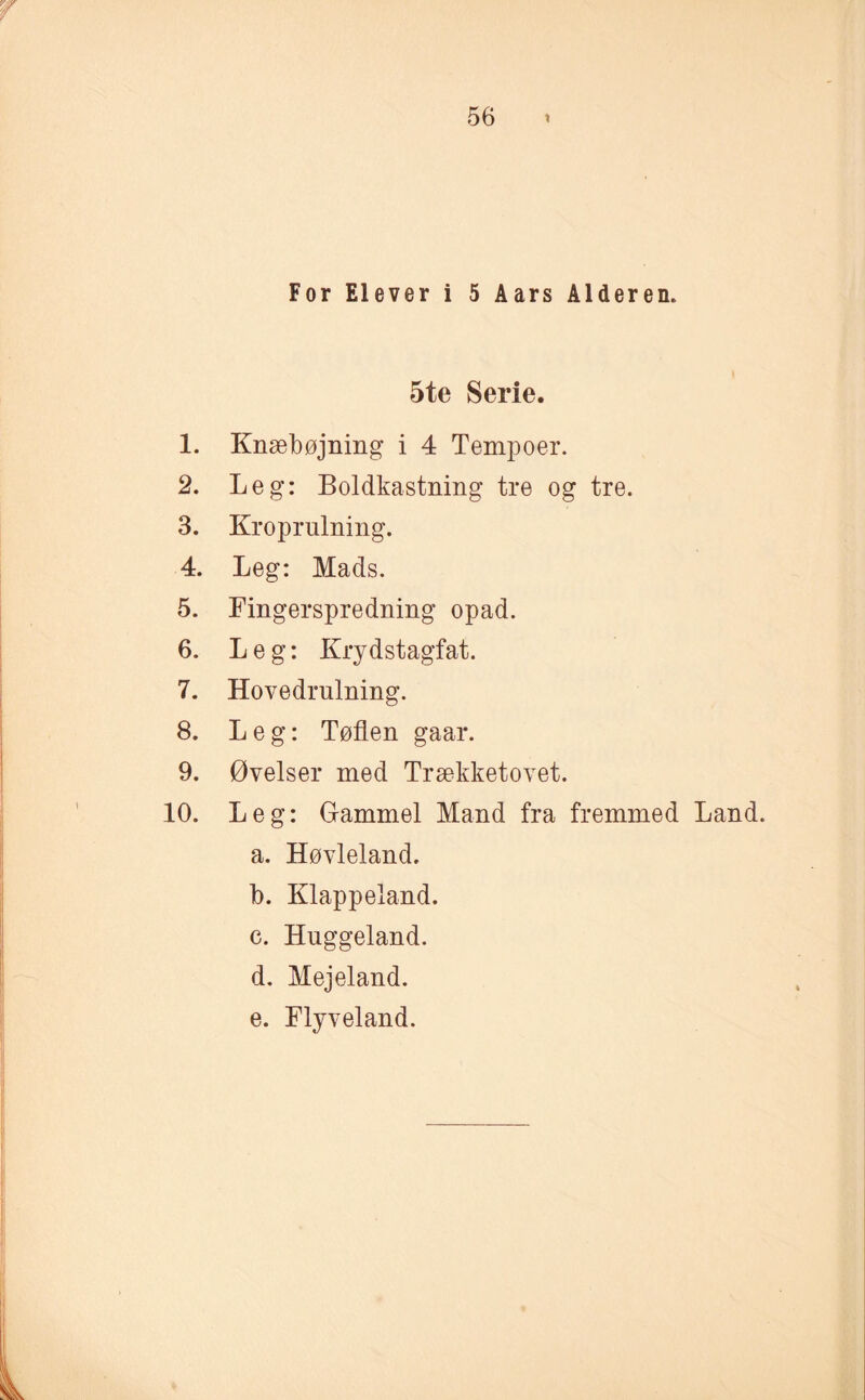 For Elever i 5 Aars Alderen. 5te Serie. 1. Knæbøjning i 4 Tempoer. 2. Leg: Boldkastning tre og tre. 3. Kroprulning. 4. Leg: Mads. 5. Fingerspredning opad. 6. Leg: Krydstagfat. 7. Hovedrulning. 8. Leg: Tøflen gaar. 9. Øvelser med Trækketovet. 10. Leg: Gammel Mand fra fremmed Land. a. Høvleland. b. Klappeland. c. Huggeland. d. Mejeland. e. Flyveland.