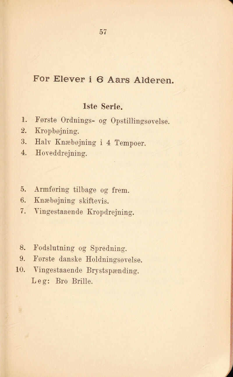 For Elever i 6 Aars Alderen. 1ste Serie. 1. Første Ordnings- og Opstillingsøvelse. 2. Kropbøjning. 3. Halv Knæbøjning i 4 Tempoer. 4. Hoveddrejning. 5. Armføring tilbage og frem. 6. Knæbøjning skiftevis. 7. Yingestaaende Kropdrejning. 8. Fodslutning og Spredning. 9. Første danske Holdningsøvelse. 10. Yingestaaende Brystspænding. Leg: Bro Brille.