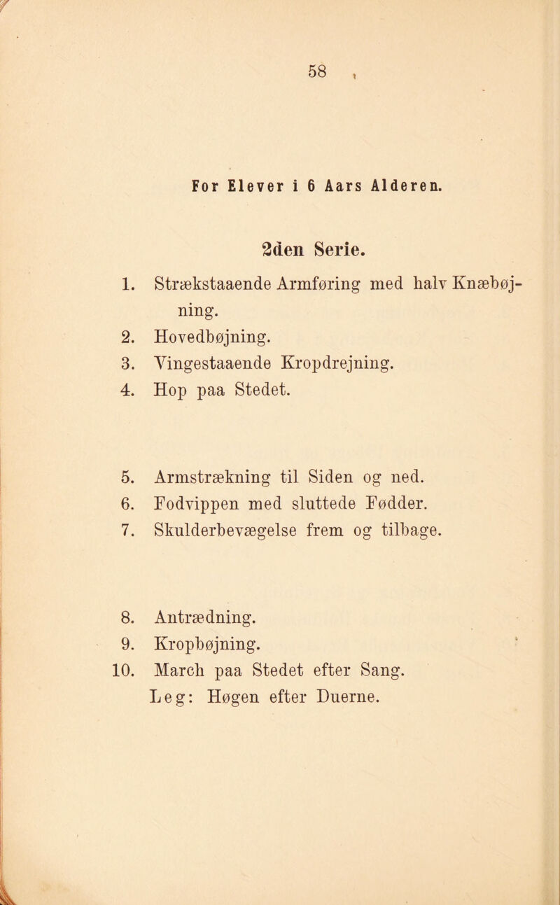 i For Elever i 6 Åars Alderen. 2den Serie. 1. Strækstaaende Armføring med halv Knæbøj ning. 2. Hovedbøjning. 3. Yingestaaende Kropdrejning. 4. Hop paa Stedet. 5. Armstrækning til Siden og ned. 6. Fodvippen med sluttede Fødder. 7. Skulderbevægelse frem og tilbage. 8. Antrædning. 9. Kropbøjning. 10. March paa Stedet efter Sang. Leg: Høgen efter Duerne.