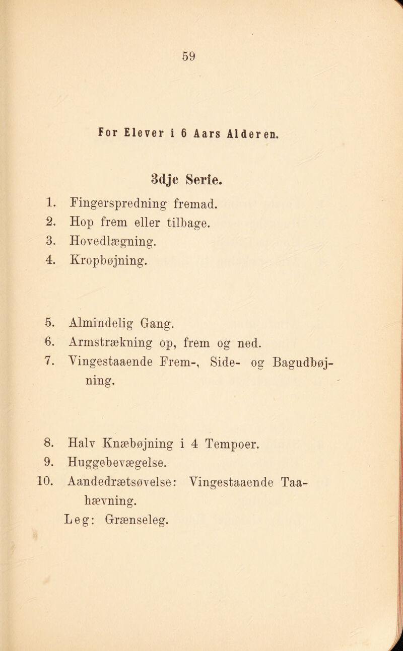 For Elever i 6 Aars Alderen. 3dje Serie. 1. Fingerspredning fremad. 2. Hop frem eller tilbage. 3. Hovedlægning. 4. Kropbøjning. 5. Almindelig Gang. 6. Armstrækning op, frem og ned. 7. Yingestaaende Frem-, Side- og Bagudbøj- ning. 8. Halv Knæbøjning i 4 Tempoer. 9. Huggebevægelse. 10. Aandedrætsøvelse: Yingestaaende Taa- hævning. Leg: Grænseleg.
