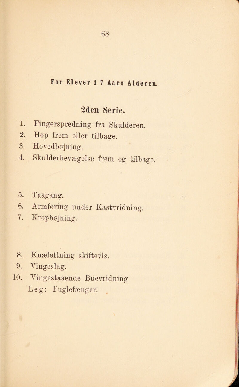 For Elever i 7 Aars Alderen. 2den Serie. 1. ringerspredning fra Skulderen. 2. Hop frem eller tilbage. 3. Hovedbøjning. 4. Skulderbevægelse frem og tilbage. 5. Taagang. 6. Armføring under Kastvridning. 7. Kropbøjning. 8. Knæløftning skiftevis. 9. Vingeslag. 10. Vingestaaende Buevridning Leg: Fuglefænger. å