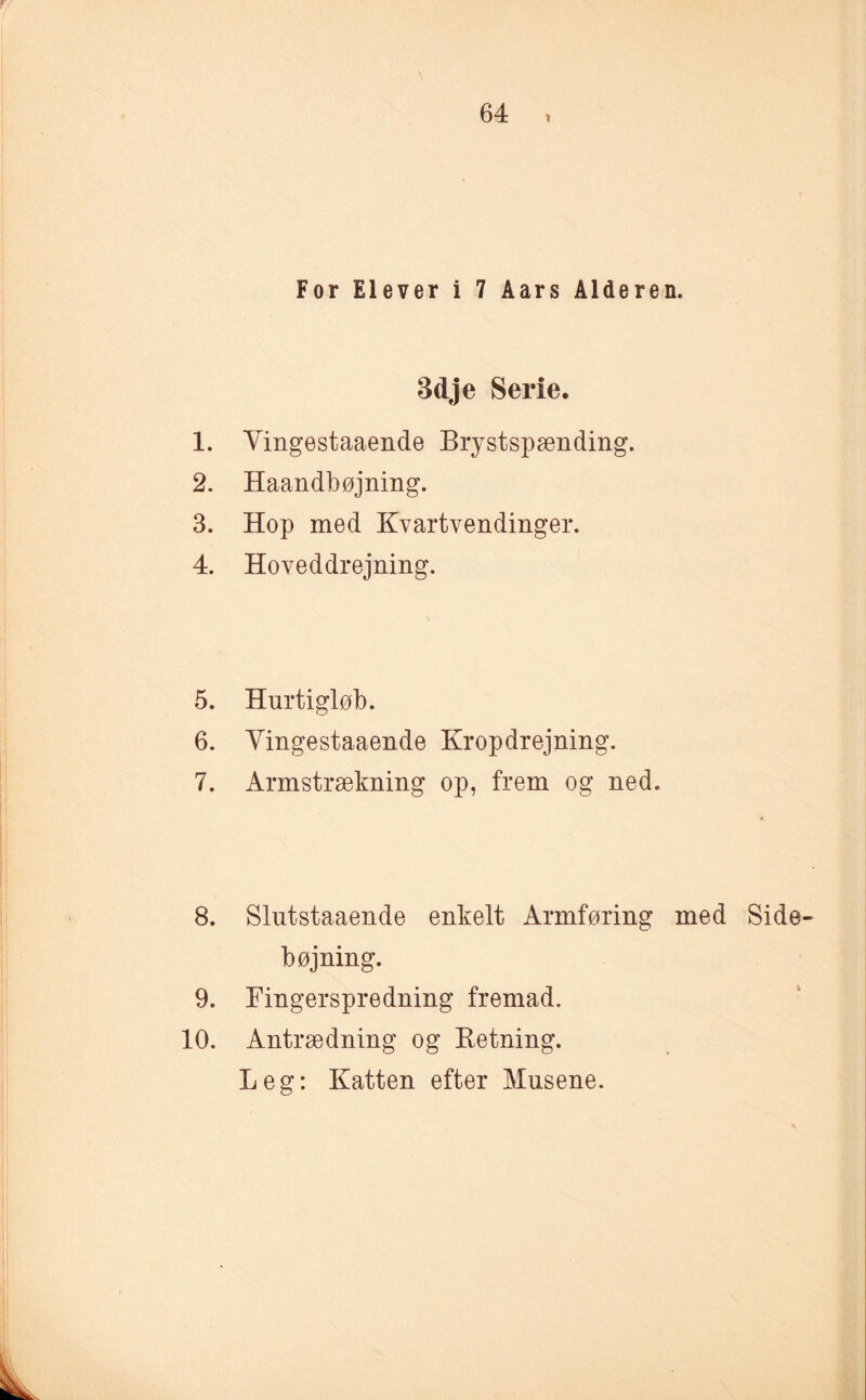 For Elever i 7 Aars Alderen. Bdje Serie. 1. Vingestaaende Brystspænding. 2. Haandbøjning. 3. Hop med Kvartvendinger. 4. Hoveddrejning. 5. Hurtigløb. 6. Vingestaaende Kropdrejning. 7. Armstrækning op, frem og ned. 8. Slntstaaende enkelt Armføring med Side¬ bøjning. 9. Fingerspredning fremad. 10. Antrædning og Ketning. Leg: Katten efter Musene.