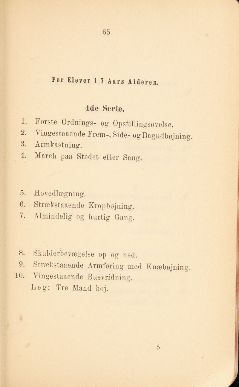 For Elever i 7 åars Alderen. 4de Serie. 1. Første Ordnings- og Opstillingsøvelse. 2. Yingestaaende Frem-, Side- og Bagudbøjning. 3. Armkastning. 4. March paa Stedet efter Sang. 5. Hovedlægning. 6. Strækstaaende Kropbøjning. 7. Almindelig og hurtig Gang. 8. Skulderbevægelse op og ned. 9. Stiækstaaende Armføring med Knæbøjning. 10. 5 ingestaaende Buevridnin°\ o Leg: Tre Mand høj.