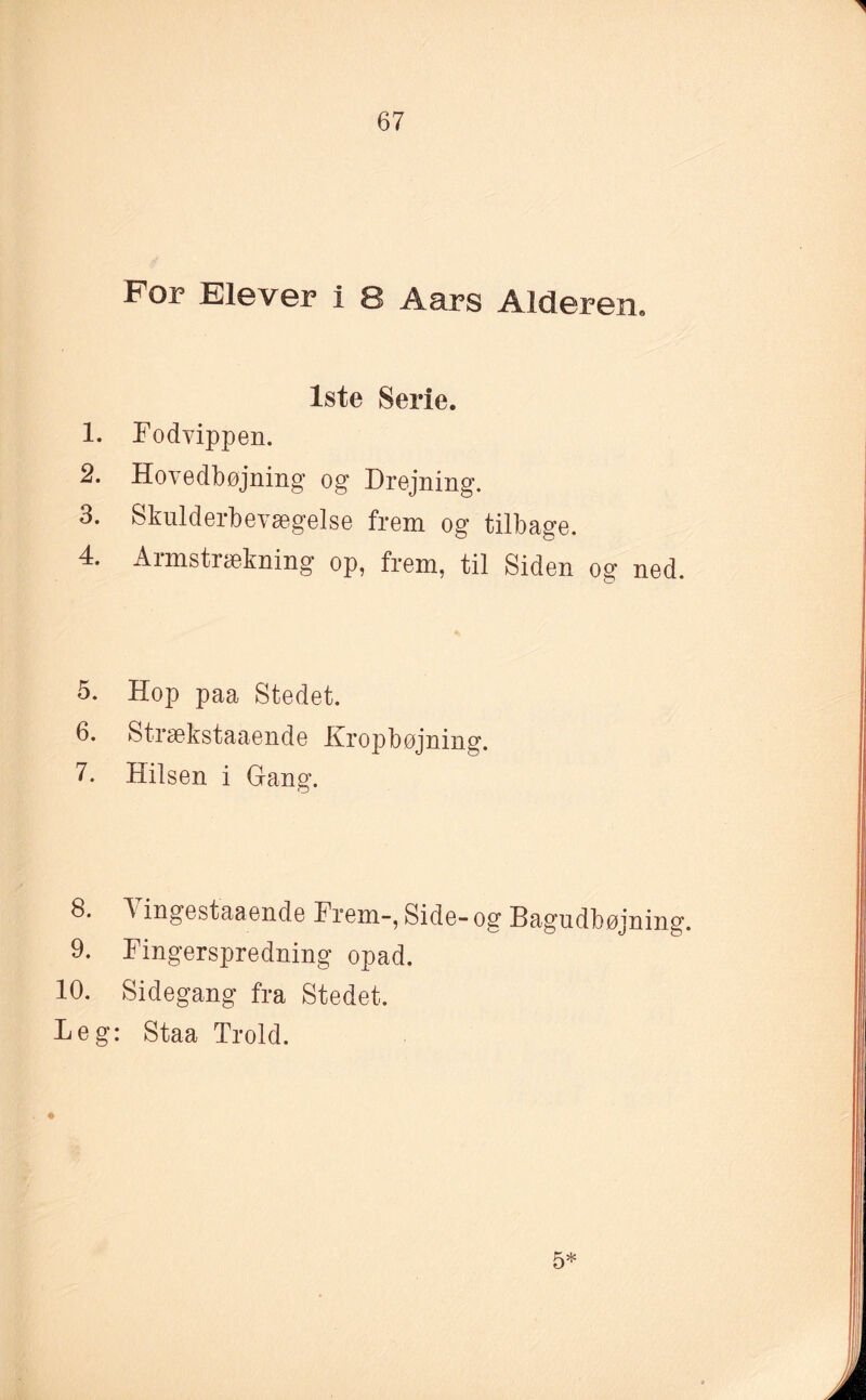 For Elever i 8 Aars Alderen. Iste Serie. 1. rodvippen. 2. Hovedbøjning og Drejning. 3. Skulderbevægelse frem og tilbage. 4. Armstrækning op, frem, til Siden og ned. 5. Hop paa Stedet. 6. Strækstaaende Kropbøjning. 7. Hilsen i Gang. 8. ingestaaende Frem-, Side- og Bagudbøjning. 9. Fingerspredning opad. 10. Sidegang fra Stedet. Leg: Staa Trold. 5*
