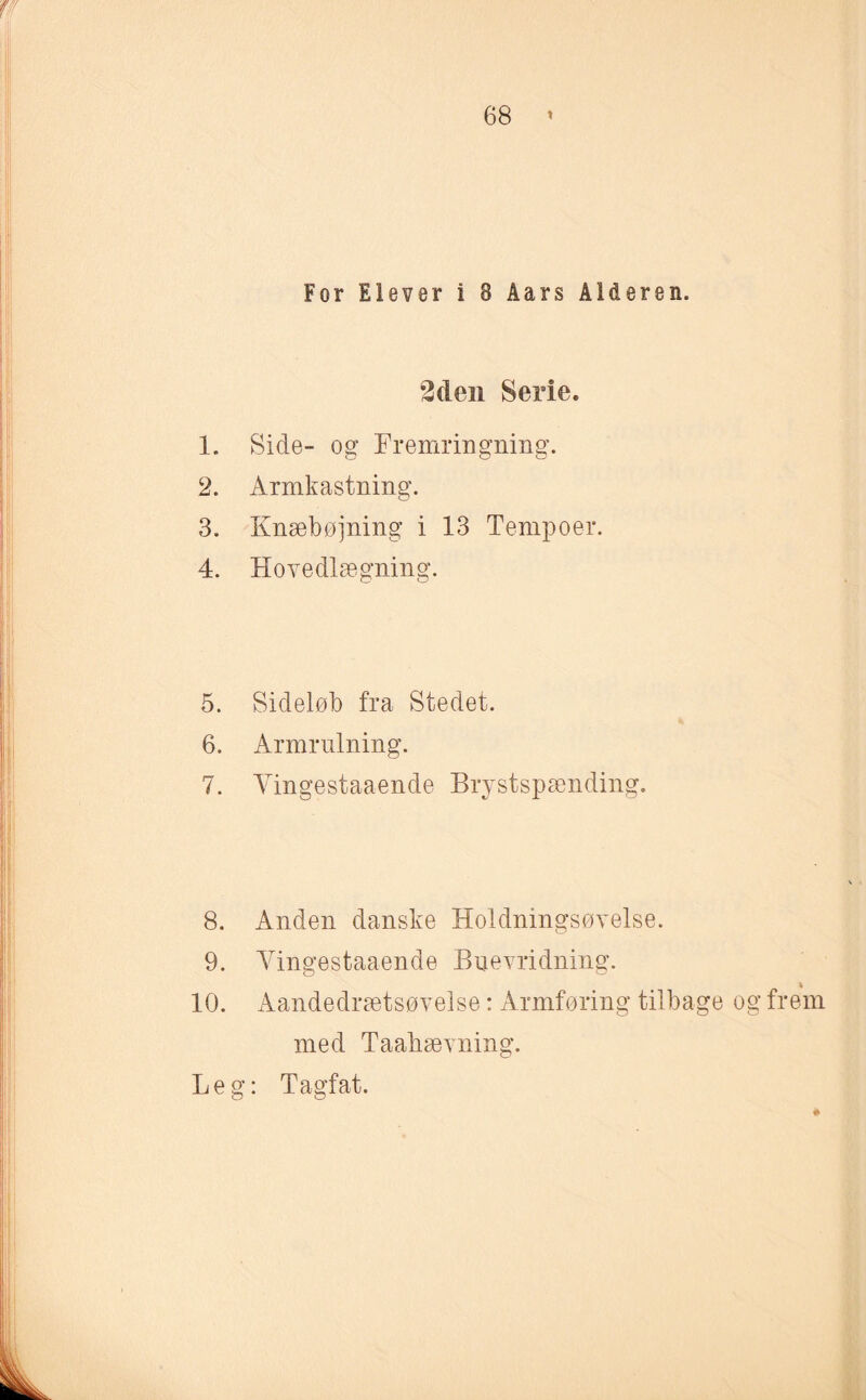 For Elever i 8 Åars Alderen. 2den Serie. 1. Side- og Fremringning. 12. Armkastning. 3. Knæbøjning i 13 Tempoer. 4. Hovedlægning. 5. Sideløb fra Stedet. 6. Armrulning. 7. Yingestaaende Brystspænding. 8. Anden danske Holdningsøvelse. 9. Yingestaaende Buevridning. 10. Aandedrætsøvelse: Armføring tilbage og frem med Taabævning. Leg: Tagfat.