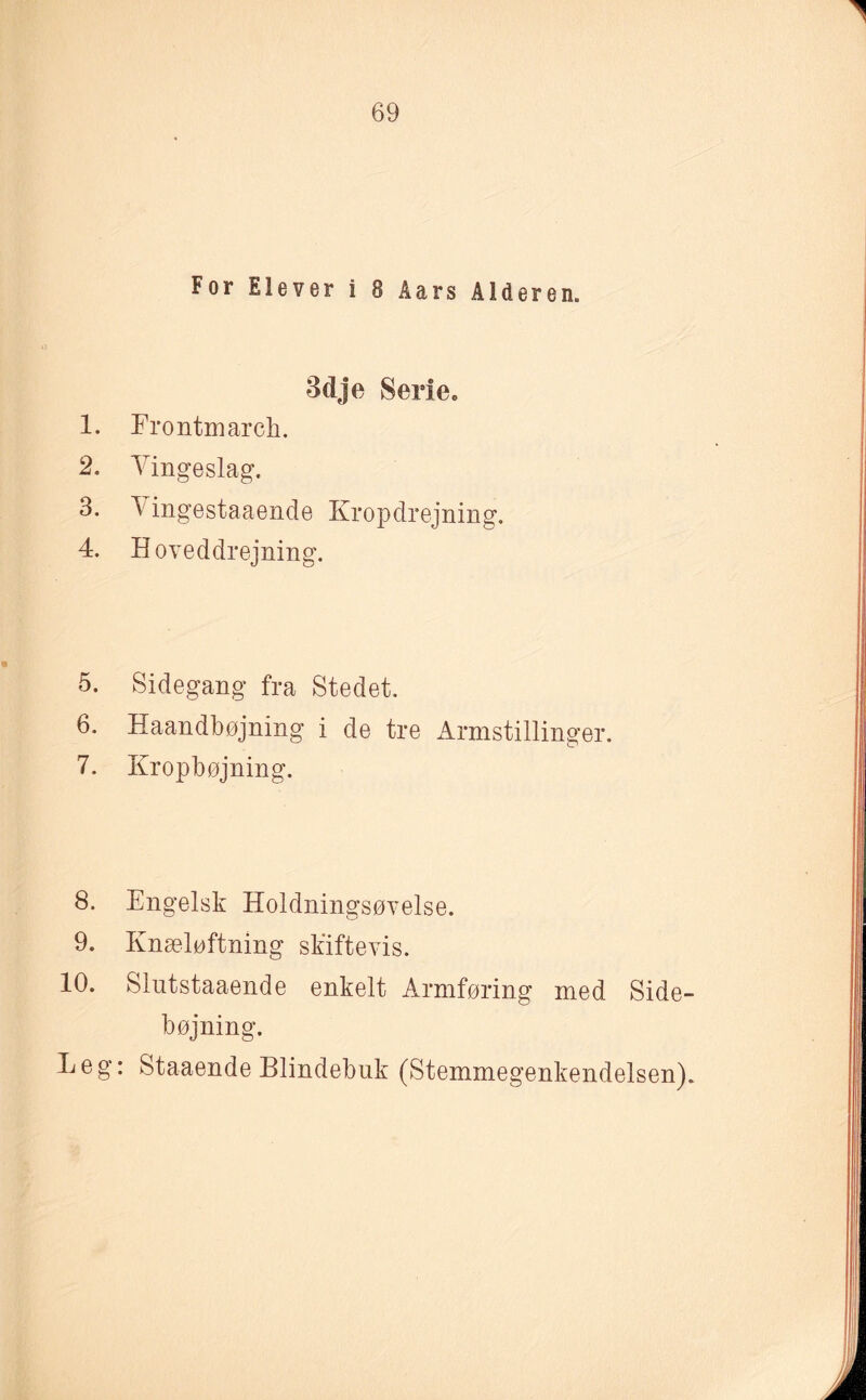 For Elever i 8 Åars Alderen. Bdje Serie. 1. Frontmarch. 2. Vingeslag. 3. \ ingestaaende Kropdrejning. 4. Hoveddrejning. 5. Sidegang fra Stedet. 6. Haandbøjning i de tre Armstillinger. 7. Kropbøjning. 8. Engelsk Holdningsøvelse. 9. Knæløftning skiftevis. 10. Slutstaaende enkelt Armføring med Side¬ bøjning. Leg: Staaende Blindebuk (Stemmegenkendelsen).
